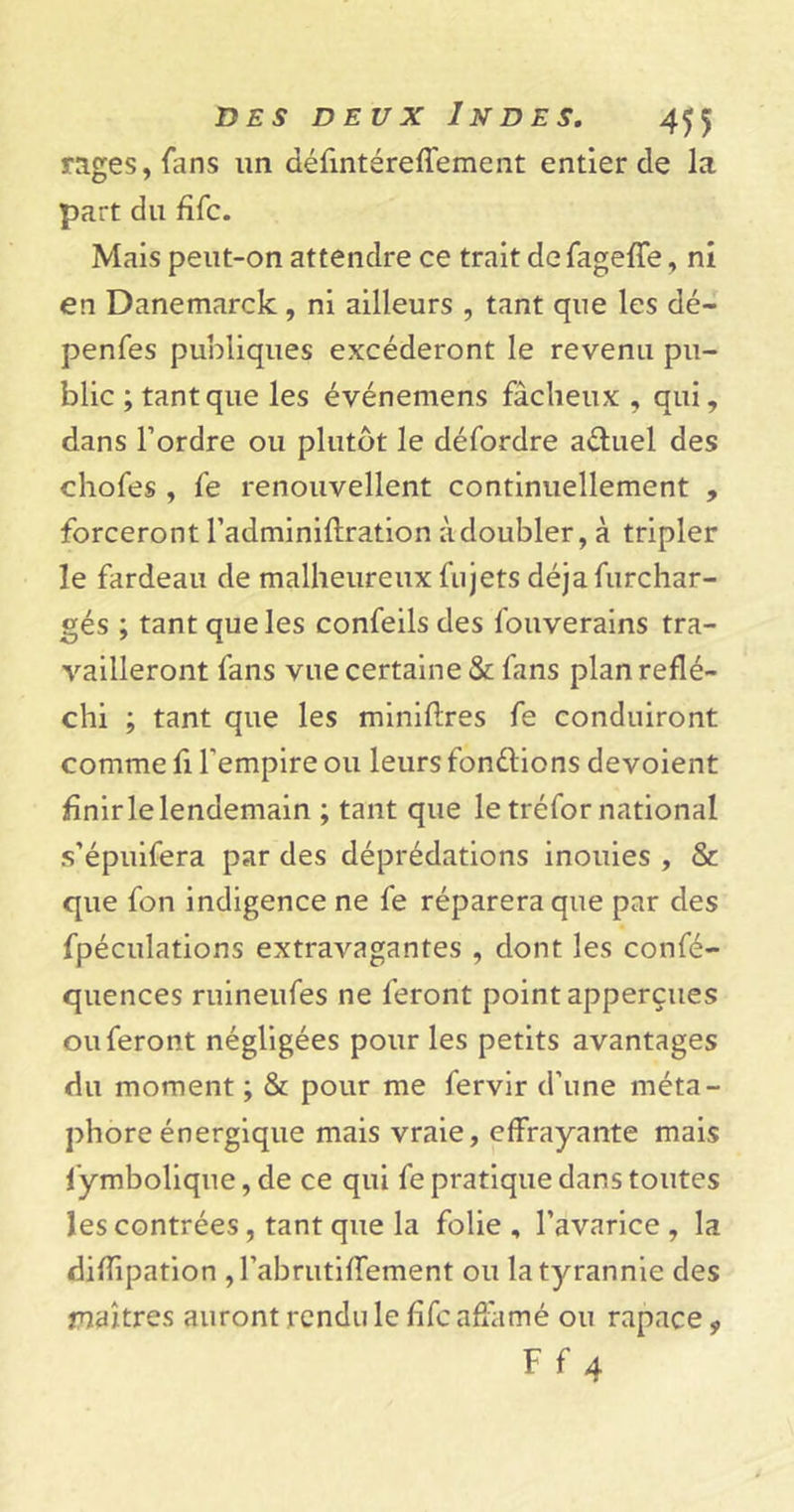 rages, fans un défintéreffement entier de la part du fifc. Mais peut-on attendre ce trait de fageffe, ni en Danemarck , ni ailleurs , tant que les dé- penfes publiques excéderont le revenu pu- blic ; tant que les événemens fâcheux , qui, dans Tordre ou plutôt le défordre aduel des chofes , fe renouvellent continuellement , forceront Tadminiflration à doubler, à tripler le fardeau de malheureux Ai jets déjafurchar- gés ; tant que les confeilsdes fouverains tra- vailleront fans vue certaine &amp; fans plan réflé- chi ; tant que les minières fe conduiront comme fi l'empire ou leurs fondions dévoient finir le lendemain ; tant que le tréfor national s’épuifera par des déprédations inouies , &amp; que fon indigence ne fe réparera que par des fpéculations extravagantes , dont les confé- quences ruineufes ne feront point apperçues ou feront négligées pour les petits avantages du moment ; &amp; pour me fervir d’une méta- phore énergique mais vraie, effrayante mais fymbolique, de ce qui fe pratique dans toutes les contrées, tant que la folie, l’avarice, la diffipation , Tabrutiffement ou la tyrannie des maîtres auront rendu le fifc affamé ou rapace * Ff 4