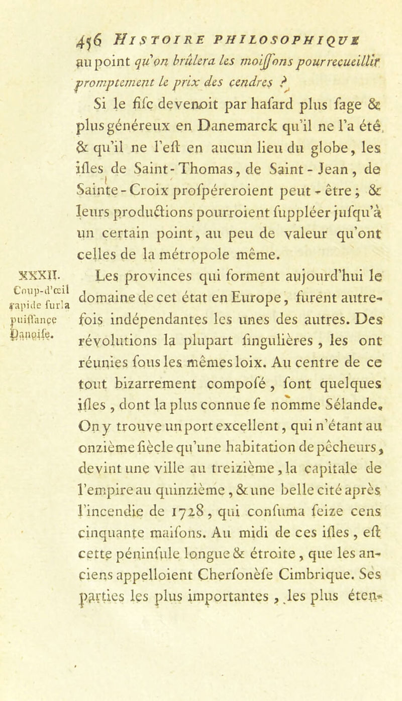 XXXII. Cnup-d’œil rapide furla puiflançç ipanqife. 456 Histoire philosophique au point qu'on brûlera les moïjjons pour recueillir promptement le prix des cendres ? Si le fife devenait par hafard plus fage &amp; plus généreux en Danemarck qu’il ne l’a été &amp; qu’il ne l’eft en aucun lieu du globe, les ides de Saint-Thomas, de Saint-Jean, de . 1 . - Sainte - Croix profpéreroient peut - être ; &amp; leurs produélions pourroient fuppléer jufqu’à un certain point, au peu de valeur qu’ont celles de la métropole même. Les provinces qui forment aujourd’hui le domaine de cet état en Europe, furent autre- fois indépendantes les unes des autres. Des révolutions la plupart fingulières , les ont réunies fous les mêmes loix. Au centre de ce tout bizarrement compofé , font quelques ides , dont la plus connue fe nomme Sélande, On y trouve un port excellent, qui n’étant an onzième fiècle qu’une habitation de pêcheurs, devint une ville au treizième, la capitale de l’empire au quinzième, &amp; une belle cité après l’incendie de 1728, qui confuma feize cens cinquante maifons. Au midi de ces ides , ed: cette péninfule longue &amp; étroite , que les an- ciens appelloient Cherfonèfe Cimbrique. Ses parties les plus importantes, les plus éten*