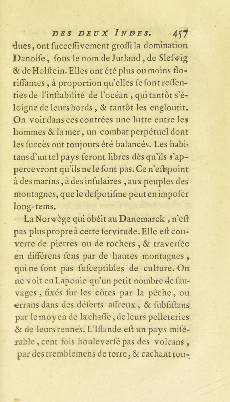 ^(ues, ont fuccefîivement grofli la domination Danoife , fous le nom de Jutland, de Slefwig &amp; de Holftein. Elles ont été plus ou moins flo- riffantes , à proportion qu’elles fel'ont reffen- tiesde l’inftabilité de l’océan , qui tantôt s’é- loigne de leurs bords, &amp; tantôt les engloutit. On voit dans ces contrées une lutte entre les hommes &amp; la mer, un combat perpétuel dont les fuccès ont toujours été balancés. Les habi- tans d’un tel pays feront libres dès qu’ils s’ap- percevront qu’ils ne le font pas. Ce n’efb point à des marins, à des infulaires , aux peuples des montagnes, que le defpotifme peutenimpofer long-tems. La Norvège qui obéit au Danemarck, n’eft pas plus propre à cette fervitude. Elle eft cou- verte de pierres ou de rochers , &amp; traverfée en différens fens par de hautes montagnes , qui ne font pas fufceptibles de culture. On ne voit en Laponie qu’un petit nombre defau- vages , fixés fur les côtes par la pêche, ou crrans dans des déferts affreux, &amp; fubfiftans par le moyen de lachaffe,deleurs pelleteries &amp; de leurs rennes. L’Iflande eft un pays mifé- jable , cent fois bouleverfé pas des volcans , par des tremblemens de terre, &amp; cachant tou-