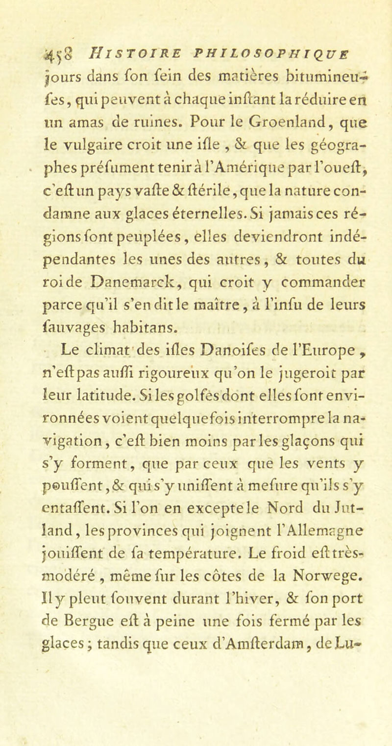 •jours clans fon fein des matières bitumineu- fes, qui peuvent à chaque inftant la réduire en lin amas de ruines. Pour le Groenland, que le vulgaire croit une ifle , &amp; que les géogra- phes préfument tenir à l’Amérique par 1’oueft, c'eftun pays vaffe&amp;ftérile,quela nature con- damne aux glaces éternelles.Si jamais ces ré- gions font peuplées, elles deviendront indé- pendantes les unes des autres, &amp; toutes du roi de Danemarck, qui croit y commander parce qu’il s’en dit le maître, à l’infu de leurs fauvages habitans. Le climat des ides Danoifes de l’Europe , n’eftpas audi rigoureux qu’on le jugeroit par leur latitude. Si les golfes dont elles font envi- ronnées voient quelquefois interrompre la na- vigation, c’eft bien moins parles glaçons qui s’y forment, que par ceux que les vents y pouffent, &amp; qui s'y uniffent à mefure qu’ils s’y entaffent. Si l’on en excepte le Nord du Jut- land, les provinces qui joignent l’Allemagne jouiffent de fa température. Le froid eft très- modéré , même fur les côtes de la Norvège. Il y pleut fou vent durant l’hiver, &amp; fon port de Bergue eff à peine une fois fermé par les glaces ; tandis que ceux d’Amfterdam, de Lu-