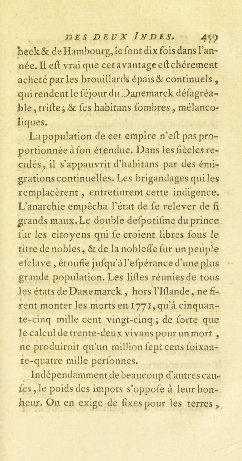 beck&amp; de Hambourg, ie font dix fois dans l’an- née. Il eff vrai que cet avantage eft chèrement acheté par les brouillards épais &amp; continuels , qui rendent le féjour du Danemarck. défagréa- ble, trille; &amp; fes habitans fombres, mélanco- liques. La population de cet empire n’eff pas pro- portionnée à fon étendue. Dans les liècles re- culés, il s’appauvrit d’habitans par des émi- grations continuelles. Les brigandages qui les remplacèrent, entretinrent cette indigence. L’anarchie empêcha l’état de fe relever de fi grands maux. Le double defpotifme du prince fur les citoyens qui fe croient libres fous le titre de nobles, &amp; de la nobleffe fur un peuple efclave , étouffe jufqu’àl’efpérance d’une plus grande population. Les lifles réunies de tous les états deDanemarck , hors l’IHande, ne fi- rent monter les morts en 1771, qu’à cinquan- te-cinq mille cent vingt-cinq ; de forte que le calcul de trente-deux vivans pour un mort , ne produiroit qu’un million fept cens foixan- îe-quatre mille perfonnes. Indépendamment de beaucoup d’autres cau- fes, le poids des impôts s’oppofe à leur bon- heur. On en exige de fixes pour les terres ,