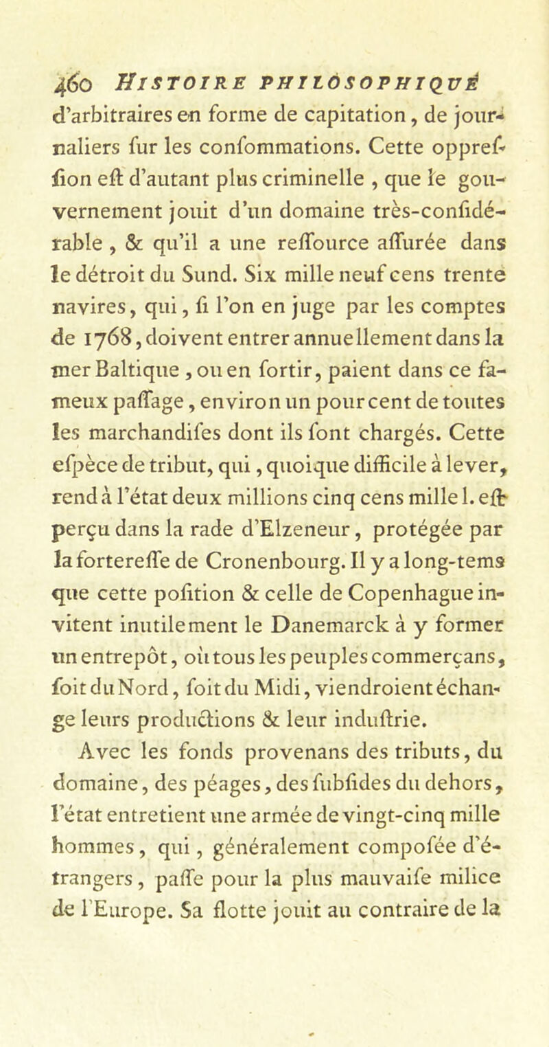 d’arbitraires en forme de capitation, de jour- naliers fur les confommations. Cette oppref- lion efl: d’autant plus criminelle , que le gou- vernement jouit d’un domaine très-confidé- rable , & qu’il a une reflource aflùrée dans le détroit du Sund. Six mille neuf cens trente navires, qui, fi l’on en juge par les comptes de 1768, doivent entrer annuellement dans la mer Baltique ,011 en fortir, paient dans ce fa- meux paflage, environ un pourcent de toutes les marchandées dont ils font chargés. Cette efpèce de tribut, qui, quoique difficile à lever, rend à l’état deux millions cinq cens mille 1. effi perçu dans la rade d’Elzeneur, protégée par la forterefle de Cronenbourg. Il y a long-tems que cette pofltion & celle de Copenhague in- vitent inutilement le Danemarck à y former un entrepôt, où tous les peuples commerçans, foitduNord, foitdu Midi, viendroientéchan- ge leurs productions & leur induftrie. Avec les fonds provenans des tributs, du domaine, des péages, des fubfides du dehors , l’état entretient une armée de vingt-cinq mille hommes, qui, généralement compofée d’é- trangers , pafle pour la plus mauvaife milice de l Europe. Sa flotte jouit au contraire de la