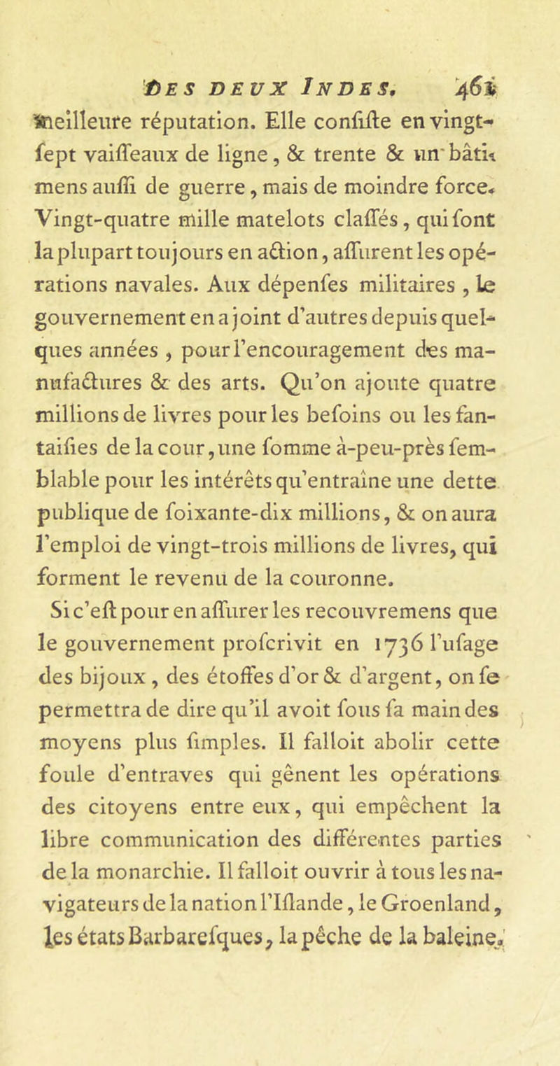 ûes deux Indes, 46$ Meilleure réputation. Elle confiile en vingt- fept vaiffeaux de ligne, &amp; trente &amp; un' bâta mens aufîi de guerre, mais de moindre force* Vingt-quatre mille matelots claffés, qui font la plupart toujours en a&amp;ion, affurent les opé- rations navales. Aux dépenfes militaires , le gouvernement en a joint d’autres depuis quel- ques années , pour l’encouragement d-es ma- nufactures &amp; des arts. Qu’on ajoute quatre millions de livres pour les befoins ou les fan- taifies de la cour ,une fomme à-peu-près fem- blable pour les intérêts qu’entraîne une dette publique de foixante-dix millions, &amp; on aura l’emploi de vingt-trois millions de livres, qui forment le revenu de la couronne. Sic’eftpourenaffurer les recouvremens que le gouvernement profcrivit en 1736 l’ufage des bijoux , des étoffes d’or &amp; d’argent, onfe permettra de dire qu’il avoit fous fa main des moyens plus fimples. Il falloit abolir cette foule d’entraves qui gênent les opérations des citoyens entre eux, qui empêchent la libre communication des différentes parties de la monarchie. Il falloit ouvrir à tous les na- vigateurs de la nation l’Iflande, le Groenland, les états Barbarefques, la pêche de la baleine.