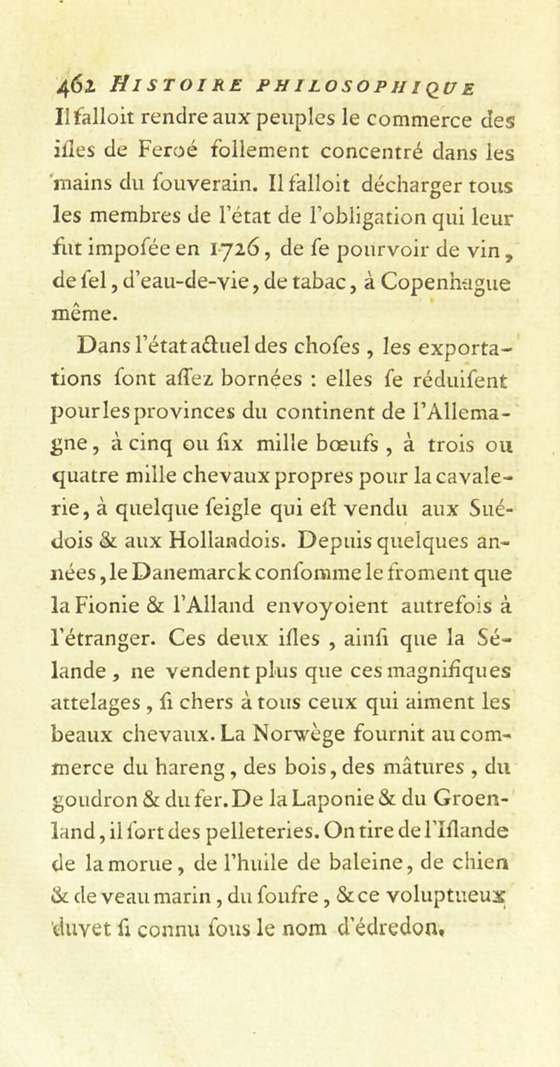 II falloit rendre aux peuples le commerce des ilîes de Féroé follement concentré dans les mains du fouverain. Il falloit décharger tous les membres de l’état de l’obligation qui leur fut impofée en 1726, de fe pourvoir de vin , de fel, d’eau-de-vie, de tabac, à Copenhague même. Dans l’état aéhiel des chofes , les exporta- tions font allez bornées : elles fe réduifent pour les provinces du continent de l’Allema- gne , à cinq ou fix mille bœufs , à trois ou quatre mille chevaux propres pour la cavale- rie, à quelque feigle qui efl vendu aux Sué- dois &amp; aux Hollandois. Depuis quelques an- nées , le Danemarck confomme le froment que laFionie &amp; l’Alland envoyoient autrefois à l’étranger. Ces deux ifles , ainfi que la Sé- lande , ne vendent plus que ces magnifiques attelages , fi chers à tous ceux qui aiment les beaux chevaux. La Norvège fournit au com- merce du hareng, des bois,des mâtures , du goudron &amp; du fer. De la Laponie &amp; du Groen- land , il fort des pelleteries. On tire de l’Iflande de la morue, de l’huile de baleine, de chien &amp; de veau marin, du foufre, &amp;ce voluptueux duvet fi connu fous le nom d'édredon.