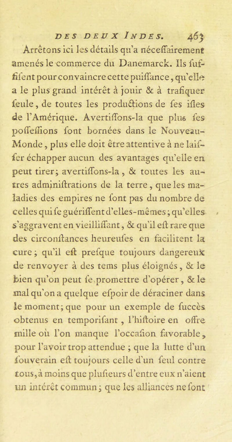 Arrêtons ici les détails qu’a néceffairement amenés le commerce du Danemarck. Ils fuf- Æfent pour convaincre cette puiffance, qu’elle a le plus grand intérêt à jouir &amp; à trafiquer feule, de toutes les produ&amp;ions de fes ifles de l’Amérique. AvertifTons-la que plu* fes poffeflions font bornées dans le Nouveau- Monde , plus elle doit être attentive à ne laif- fer échapper aucun des avantages qu’elle en peut tirer; avertifîbns-la , &amp; toutes les au- tres adminiftrations de la terre , que les ma- ladies des empires ne font pas du nombre de celles qui fe guériffent d’elles-mêmes ; qu’elles s’aggravent en vieillifîant, &amp; qu’il efl rare que des circonflances heureufes en facilitent la cure ; qu’il eft prefque toujours dangereuse de renvoyer à des tems plus éloignés, &amp; le bien qu’on peut fe,promettre d’opérer, &amp;le mal qu’on a quelque efpoir de déraciner dans le moment; que pour un exemple de fuccès obtenus en temporifant , l’hiftoire en offre mille oii l’on manque l’occafion favorable , pour l’avoir trop attendue ; que la lutte d’un Souverain efl toujours celle d’un feul contre tous,à moins que plufieurs d’entre eux 11’aient un intérêt commun ; que les alliances ne font