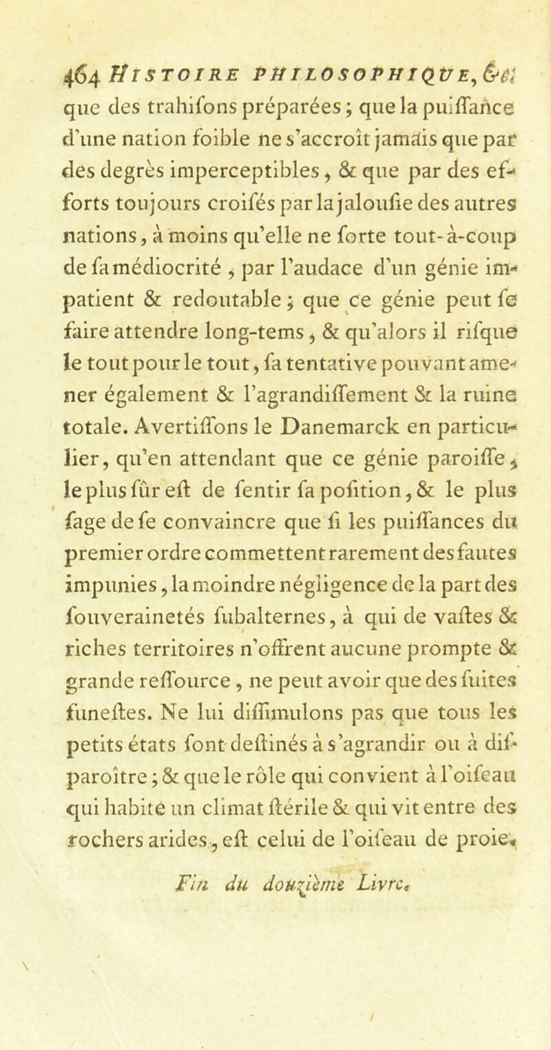 que des trahifons préparées ; que la puiffarice d’une nation foible ne s’accroît jamais que par des degrés imperceptibles , & que par des ef- forts toujours croifés parlajaloufie des autres nations, à moins qu’elle ne forte tout-à-coup de fa médiocrité , par l’audace d’un génie im- patient & redoutable ; que ce génie peut fe faire attendre long-tems ^ St qu’alors il rifque? le tout pour le tout, fa tentative pouvant ame- ner également St l’agrandiffement St la ruine totale. Avertirons le Danemarck en particu- lier, qu’en attendant que ce génie paroiffe* le plus fur eft de fentir fa pofition, & le plus fage defe convaincre que fi les puiffances du premier ordre commettent rarement des fautes impunies, la moindre négligence de la part des fouverainetés fubalternes, à qui de vaftes & riches territoires n’offrent aucune prompte St grande reffource , ne peut avoir que des fuites funefles. Ne lui diffmuilons pas que tous les petits états font deftinés à s’agrandir ou à dit* paroître ; St que le rôle qui convient à l’oifeau qui habite un climat ftérile St qui vit entre des rochers arides, eft celui de l’oifeau de proie* Fin du douzième Livre,