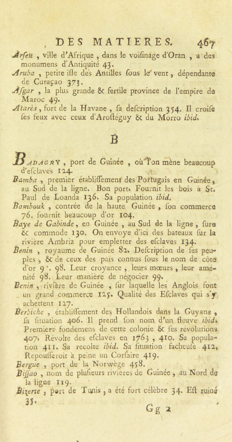 Jlrfeü , ville d’Afrique , dans le voilinâge d’Oran , a de3 monumens d’Antiquité 43. Aruba , petite ille dés Antilles fous ler' vent, dépendante de Curaçao 373. Afgar , la plus grande £< fertile province de l’empire de Maroc 49. A tares, fort de la Havane , fa defcription 354. Il croife lès feux avec ceux d’Arofléguy & du Morro ibid* B jt$ siD^GnY , port de Guinée , oùTon mène beaucoup d’efclavés 124* Bamha , premier établiflement des Portugais en Guinée» au Sud de la ligne. Bon port» Fournit les bois a St» Paul de Loanda 136. Sa population ibid. Bambouk , contrée de la haute Guinée » fon commerce 76. fournit beaucoup d’or 104. Baye de Gabinde, en Guinée , au Sud de la ligne , fure éc commode 130. On envoyé d’ici des bateaux fur la rivière Ambriz pour empletter des efclaves 134. Bénin , royaume de Guinée 8a» Defcription de fes peu- ples , èt de ceux des pais connus fous le nom de côte d’or 9% 98. Leur croyance, leurs mœurs , leur amé- nité 98. Leur manière de négocier 99, Bénin , rivière de Guinée , fur laquelle les Anglois font un grand commerce 12$. Qualité des Efclaves qui s’y achettent 117. Ber, biche , établiflement des Hollandois dans la Guyane » 1a fituation 406. 11 prend fon nom d’irn fleuve ibid* Premiers fondemens de cette colonie &c fes révolutions 407» Révolte des efclaves en 1763 , 410. Sa popula- tion 411. Sa récolté ibid. Sa fituation facheufe 412, Repouireroit a peine un Corfaire 4X9* Bergue , port de la Norwège 458. Bijjao , nom de plufteurs rivières de Guinée , au Nord de la ligne 119. Bi\erte , port de Ttuais} a été fort célèbre 34. Eft ruina 35 • G