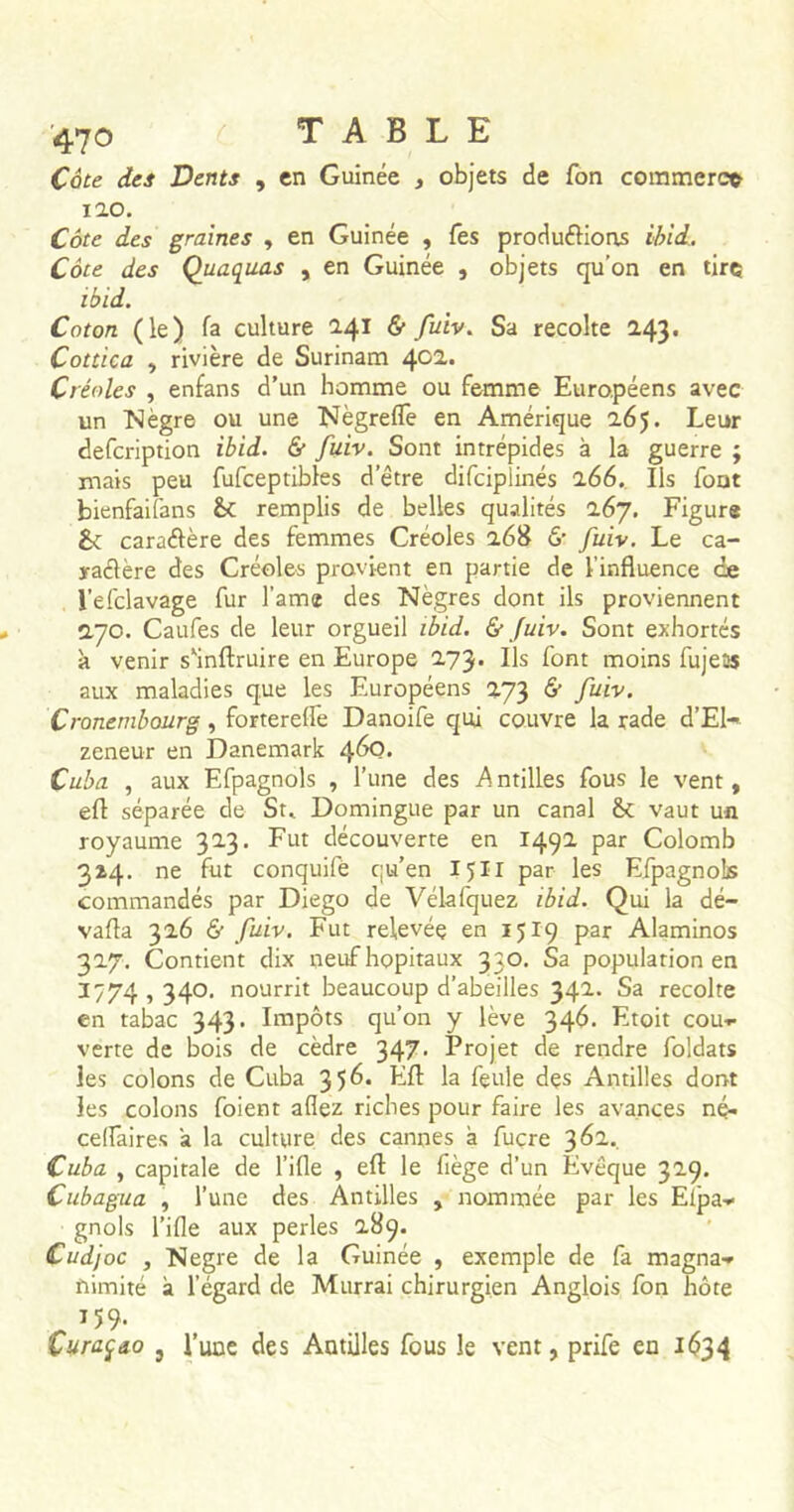 Cote des Dents , en Guinée , objets de fon commerct 120. Côte des graines , en Guinée , Tes produirions ibid. Côte des Quaquas , en Guinée , objets qu’on en tire ibid. Coton (le) fa culture 241 & fuiv. Sa récolté 243. Cottica , rivière de Surinam 402. Créoles , enfans d’un homme ou femme Européens avec un Nègre ou une Nègreflè en Amérique 265. Leur defeription ibid. & fuiv. Sont intrépides à la guerre ; mais peu fufceptibles detre difeiplinés 266. Ils font bienfaifans & remplis de belles qualités 267. Figure &: caraélère des femmes Créoles 268 6' fuiv. Le ca- ractère des Créoles provient en partie de l'influence ce l’efclavage fur l’ame des Nègres dont ils proviennent 270. Caufes de leur orgueil ibid. & fuiv. Sont exhortés à venir s*inftruire en Europe 273. Us font moins fujet» aux maladies que les Européens 273 & fuiv. Cronembourg, forterefle Danoife qui couvre la rade d’El- zeneur en Danemark 460. Cuba , aux Efpagnols , l’une des .Antilles fous le vent, efl séparée de St» Domingue par un canal vaut un royaume 323. Fut découverte en 1492 par Colomb 314. ne fut conquifè qu’en 15XI par les Efpagnols commandés par Diego de Vélafquez ibid. Qui la dé- valua 326 & fuiv. Fut relevée en 1519 par Alaminos 327. Contient dix neuf hôpitaux 330. Sa population en 1774 ? 34°- nourrit beaucoup d’abeilles 342. Sa récolté en tabac 343. Impôts qu’on y lève 346. Etoit cou*, verte de bois de cèdre 347. Projet de rendre foldats les colons de Cuba 3 $6. Efl: la feule des Antilles dont les colons foient allez riches pour faire les avances né- celfaires a la culture des cannes à fuçre 362. Cuba , capitale de l’ille , efl le fiège d’un Evêque 329. Cubagua , l’une des Antilles , nommée par les Elpa» gnols l’ifle aux perles 289. Cudjoc , Negre de la Guinée , exemple de fa magna-» nimité à l’égard de Murrai chirurgien Anglois fon hôte 159* Curaçao , l’une des Antilles fous le vent, prife en 1634