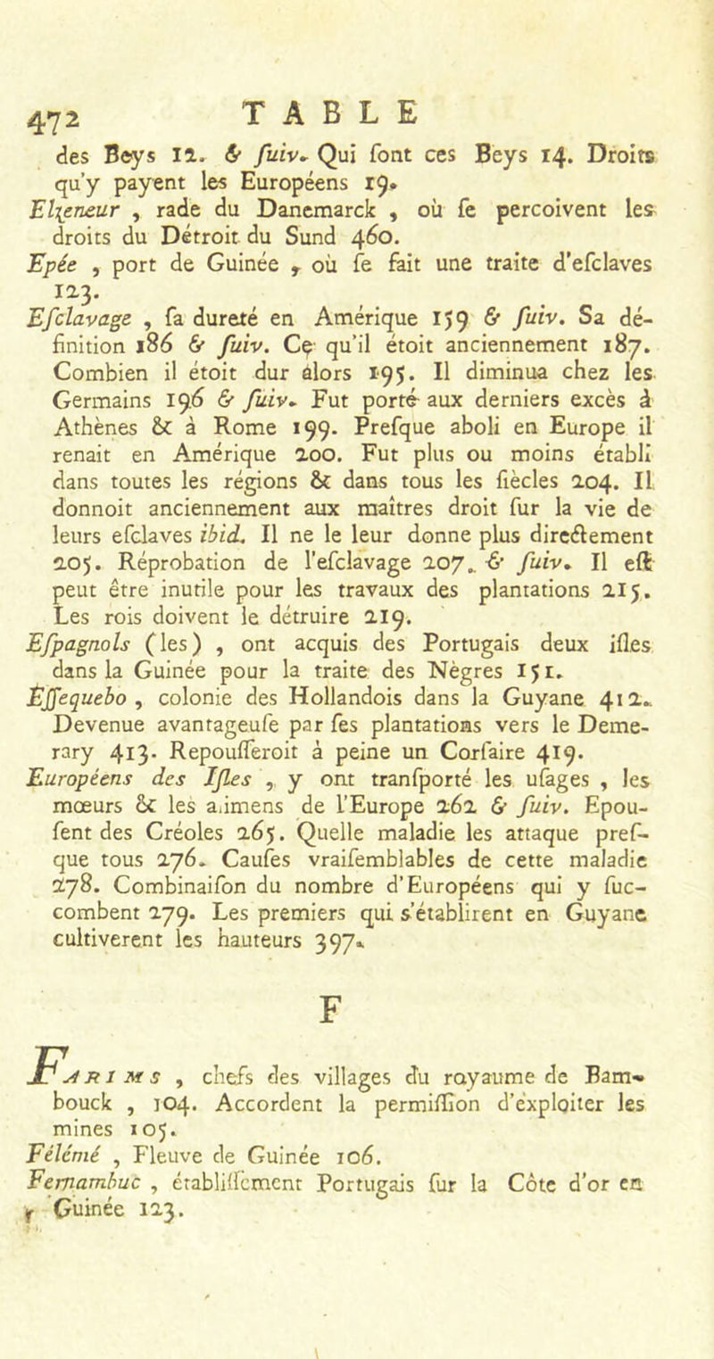 des Beys iî. &amp; fuiv► Qui font ces Beys 14. Droirs qu’y payent les Européens 19* El\eneur , rade du Danemarck , où fe perçoivent les droits du Détroit du Sund 460. Epée , port de Guinée r où fe fait une traite d’efclaves 12.3. Efclavage , fa dureté en Amérique 159 &amp; fuiv. Sa dé- finition 186 &amp; fuiv. Cç qu’il étoit anciennement 187. Combien il étoit dur alors 195. Il diminua chez les Germains 196 &amp; fuiv► Fut porté- aux derniers excès à Athènes St à Rome 199. Prefque aboli en Europe il renaît en Amérique 2.00. Fut plus ou moins établi dans toutes les régions St dans tous les fiècles 204. Il donnoit anciennement aux maîtres droit fur la vie de leurs efclaves ibid. Il ne le leur donne plus directement 2.05. Réprobation de l’efclavage 207.. -6* fuiv. Il eft peut être inutile pour les travaux des plantations 215. Les rois doivent le détruire 219. Efpagnols (les) , ont acquis des Portugais deux ifles dans la Guinée pour la traite des Nègres IJi. Étfequebo , colonie des Hollandois dans la Guyane 412* Devenue avantageufe par fes plantations vers le Deme- rary 413. Repoufleroit à peine un Corfaire 419. Européens des If es , y ont tranfporté les ufages , les mœurs St les a.imens de l’Europe 262 &amp; fuiv. Epou- fent des Créoles 265. Quelle maladie les attaque pref- que tous 276- Caufes vraifemblables de cette maladie 278. Combinaifon du nombre d’Européens qui y fuc- combent 279. Les premiers qui s’établirent en Guyane cultivèrent les hauteurs 397» F.» ims t chefs des villages du royaume de Bam» bouck , 104. Accordent la permiffion d’exploiter les mines 105. Félcmé , Fleuve de Guinée 106. Eemambuc , érabli'ïcment Portugais fur la Côte d’or en r Guinée 123.