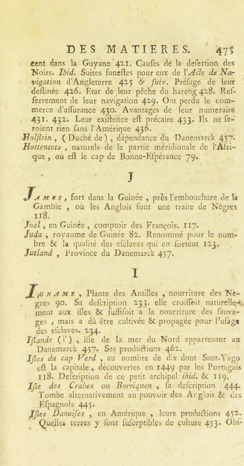 cent dans la Guyane 411. Caufes de la defertion des Noirs. Ibid.. Suites funeftes pour eux de XAâe de Na- vigation d’Angleterre 425 & fulv' Préfage de leur deftinée 42.6. F.tat de leur pêche du hareng 418. Ref- ferrement de leur navigation 4^9* Ont perdu le com- merce d’aflurance 430. Avantages de leur numéraire 431 • 432i Leur exiftence eft précaire 433. Ils ne fe- roient rien fans l’Amérique 436. Holflein , (Duché de) , dépendance du Danemarck 457- Hottentots , naturels de la partie méridionale de l’Afri- que , ou eft le cap de Bonne-Ffpérance 79. J J, m g s , fort dans la Guinée , près l’embouchure de la Gambie , où les Anglois font une traite de Nègres 118. Joal, en Guinée, comptoir des François. 117. Juda , royaume de Guinée 8a. Renommé pour le nom- bre St la qualité des efclaves qui en fartent 123. Jutland , Province du Danemarck 457* I J[,G N A m e , Plante des Antilles , nourriture des Nè- gres 90. Sa defcription 233. elle croiffeit naturelle- ment aux ifles St fuffifoit a la nourriture des fauva- ges , mais a dû être cultivée St propagée pour l’ufage des efclaves. 234. Ijlande (T) , ifle de la mer du Nord appartenant au Danemarck 457. Ses produ&ians 462. Ijles du cap Verd , au nombre de dix dont Sant-Yago eft la capitale , découvertes en 1449 Par ^cs Portugais 118. Defcription de ce petit archipel ibid. St II9. JM des Crabes ou Borriquen , fa defcription 444* Tombe alternativement au pouvoir des Arglois St des Efpagnols 445* JJles Danoifes , en Amérique , leurs produirions 452. Quelles terres y font fufceptibles de culture 453* Obf-