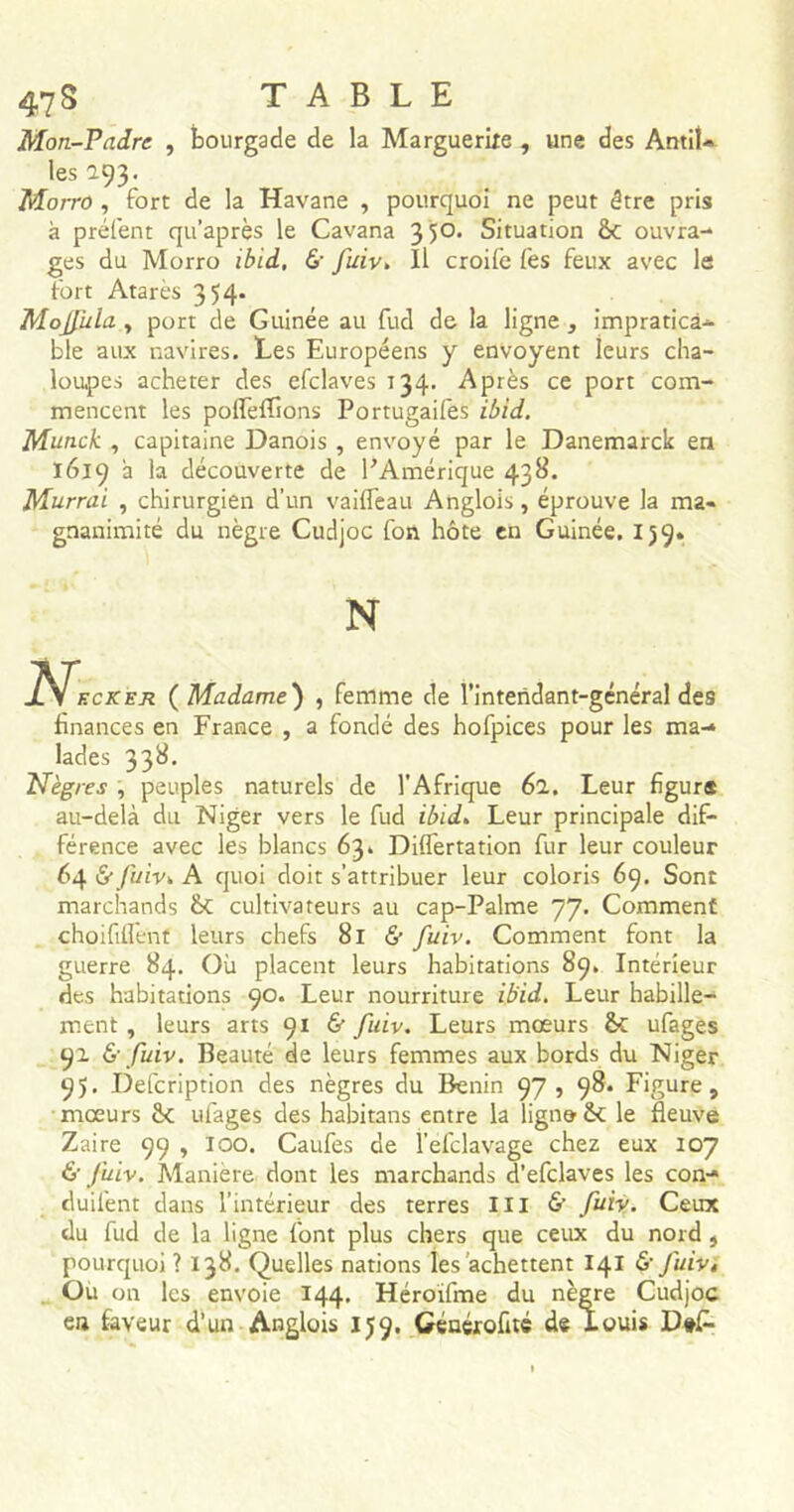 47 S Mon-Pndre , bourgade de la Marguerite , une des Antil- les a93- Mono , fort de la Havane , pourquoi ne peut être pris à prélent qu’après le Cavana 35°* Situation 6c ouvra- ges du Morro ibid, fuiv» Il croife Ces feux avec le fort Atarès 354. Mojfuia y port de Guinée au fud de la ligne , impratica- ble aux navires. Les Européens y envoyent leurs cha- loupes acheter des efclaves 134. Après ce port com- mencent les polfelTions Portugaifes ibid. Munck , capitaine Danois , envoyé par le Danemarck en 1619 a la découverte de PAmérique 438. Murrai , chirurgien d’un vailfeau Anglois, éprouve la ma- gnanimité du nègre Cudjoc fon hôte en Guinée. 159. N finances en France , a fondé des hofpices pour les ma- lades 338. Nègres , peuples naturels de l'Afrique 61. Leur figura au-delà du Niger vers le fud ibid. Leur principale dif- férence avec les blancs 63. Diflertation fur leur couleur 64 & fuiv. A quoi doit s'attribuer leur coloris 69. Sont marchands ÔC cultivateurs au cap-Palme 77. Comment choififlent leurs chefs 81 & fuiv. Comment font la guerre 84. Où placent leurs habitations 89. Intérieur des habitations 90. Leur nourriture ibid. Leur habille- ment , leurs arts 91 & fuiv. Leurs mœurs 6c ufages 91 & fuiv. Beauté de leurs femmes aux bords du Niger 95. Defcription des nègres du Bénin 97, 98. Figure, mœurs 6c ulages des habitans entre la ligna 6c le fleuve Zaire 99 , 100. Caufes de l’efclavage chez eux 107 & fuiv. Manière dont les marchands d’efclaves les con- duilènt dans l’intérieur des terres III & fuiv. Ceux du fud de la ligne font plus chers que ceux du nord , pourquoi ? 138. Quelles nations les achettent 141 & fuiv, Ou on les envoie 144. Héroïfme du nègre Cudjoc en faveur d’un Anglois 159. Générofité d® Louis D#£-