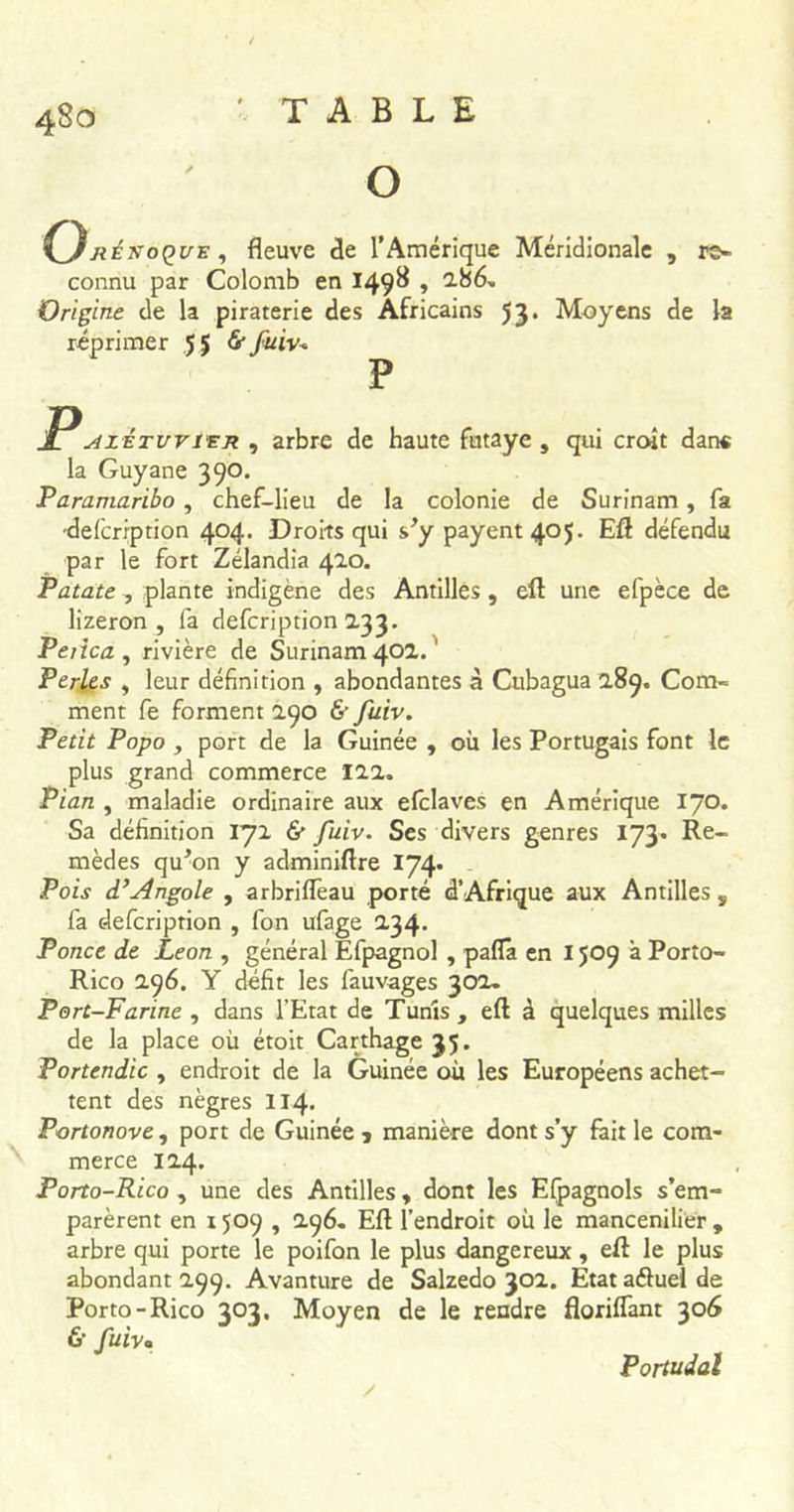 O jiéxoQUE, fleuve de l’Amérique Méridionale , re- connu par Colomb en 149^ » 286- Origine de la piraterie des Africains 53* Moyens de la réprimer 5 $ &amp; fuiv+ P PstzÉTvriEx , arbre de haute fntaye , qui croît dans la Guyane 390. Paramaribo , chef-lieu de la colonie de Surinam, fa •delcription 404. Droits qui s’y payent 405. Eft défendu par le fort Zélandia 420. Patate , plante indigène des Antilles , eft une efpèce de lizeron , fa defcription 2.33. Petica , rivière de Surinam 40a. ' Perles , leur définition , abondantes à Cubagua 289. Com- ment fe forment 290 &amp; fuiv. Petit Popo , port de la Guinée , où les Portugais font le plus grand commerce 122. Pian , maladie ordinaire aux efclaves en Amérique 170. Sa définition 172 &amp; fuiv. Ses divers genres 173. Re- mèdes qu’on y adminiftre 174. Pois d’Angole , arbrifleau porté d’Afrique aux Antilles s fa defcription , fon ufage 2,34. Ponce de Leon , général Efpagnol , paflâ en 1509 à Porto- Rico 296. Y défit les fauvages 302. Port-Farine , dans l’Etat de Tunis , eft à quelques milles de la place où étoit Carthage 35. Portendic , endroit de la Guinée où les Européens achet- tent des nègres II4. Portonove , port de Guinée j manière dont s’y fait le com- merce 124. Porto-Rico , une des Antilles , dont les Espagnols s’em- parèrent en 1509 , 296. Eft l’endroit où le mancenilier , arbre qui porte le poifon le plus dangereux, eft le plus abondant 299. Avanture de Salzedo 302. Etat a&amp;uel de Porto-Rico 303. Moyen de le rendre floriflant 306 &amp; fuiv Portudal