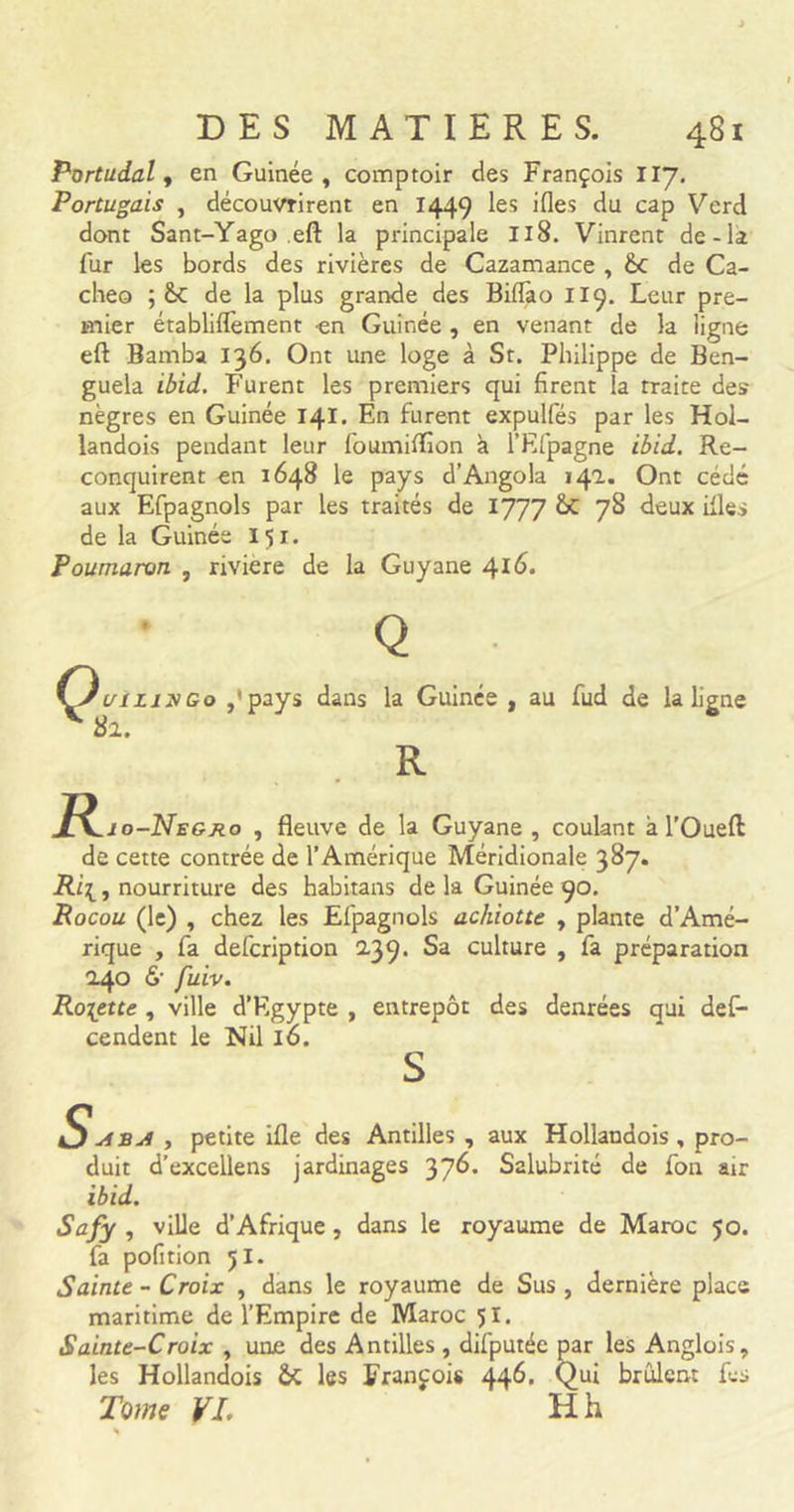Portudal, en Guinée, comptoir des François 117. Portugais , découvrirent en 1449 les ifles du cap Verd dont Sant-Yago eft la principale Il8. Vinrent de-la fur les bords des rivières de Cazamance , &amp;C de Ca- che© ; &amp;: de la plus grande des Biflào II9. Leur pre- mier établiflèment en Guinée , en venant de la ligne eft Bamba 136. Ont une loge à St. Philippe de Ben- guela ibid. Furent les premiers qui firent la traite des nègres en Guinée 141. En furent expulfés par les Hol- landois pendant leur foumiÆon à l’Efpagne ibid. Re- conquirent en 1648 le pays d’Angola 142. Ont cédé aux Efpagnols par Les traités de 1777 &amp; 78 deux ifles de la Guinée 151. Poumaron , rivière de la Guyane 416. Q JuiLixGo ,’pays dans la Guinée , au fud de la ligne 82, R R, .io-Negro , fleuve de la Guyane , coulant à l’Oueft de cette contrée de l’Amérique Méridionale 387. Ri\, nourriture des habitans de la Guinée 90. Rocou (le) , chez les Efpagnols achiotte , plante d’Amé- rique , fa defcription 2.39. Sa culture , fa préparation 2.40 6' fuiv. Rosette , ville d’Egypte , entrepôt des denrées qui des- cendent le Nil Io. , petite ifle des Antilles , aux Hollandois, pro- duit d’excellens jardinages 376. Salubrité de fon air ibid. Safy , ville d’Afrique , dans le royaume de Maroc 50. fa pofition 51. Sainte - Croix , dans le royaume de Sus , dernière place maritime de l’Empire de Maroc 51. Sainte-Croix , une des Antilles , difputéc par les Anglois, les Hollandois &amp;C les François 44^&gt; Qui brûlent fes Tome VL H h