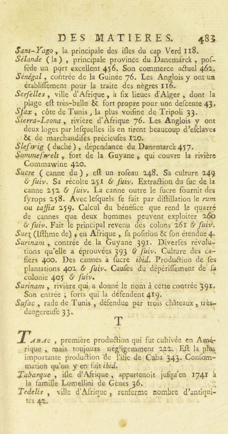 Sant-Yago y la principale des ifles du cap Vcrd Il8. Sélande ( la ) , principale province du Danemarck , pof- féde un pqrt excellent 456. Son commerce aCtuel 462. Sénégal, contrée de la Guinée 76. Les Anglois y ont un établilfement pour la traite des nègres 116. Serfelles , ville d’Afrique , à fix lieues d’Alger , dont la plage eft très-belle 2k fort propre pour une defcente 43. Sj'ax y côte de Tunis t la plus voifine de Tripoli 33. Sierra-Lsona , rivière d’Afrique 76. Les Anglois y ont deux loges par lefquelles ils en tirent beaucoup d’efclave* 2t de marchandifes précieufes 120. Slefryig (duché), dépendance du Danemarck457. Sommefpyeltfort de la Guyane , qui couvre la rivière Commawine 410. Sucre ( canne du ) , efl: un rofeau 248. Sa culture 249 & fuiv. Sa récolte 251 & J'uiv. Extraction du fuc de la canne 252 & Juiv. La canne outre le fucre fournit des fyrops 258. Avec lefquels fe fait par diftillation le rutn ou taffia 259. Calcul du bénéfice que rend Le quarré de cannes que deux hommes peuvent exploiter 260 6'fuiv. Fait le principal revenu des colons 261 & fuiv. Suei (Ifthme de) , en Afrique , fa pofition & fon étendue 4. Surinam , contrée de la Guyane 391. Diverfes révolu- tions qu’elle a éprouvées 393 & Julv. Culture des ca- fiers 400. Des cannes à fucre ibid. Production de fes plantations 402 & fuiv.. Caulès du dépériflèment de la colonie 405 & fuiv. Surinam , rivière qui a donné le nom à cette contrée '391. Son entrée ; forts qui la défendent 419. Sufac y rade de Tunis , défendue par trois châteaux, très- dangereufe 33.. T j(. 1 abac , première production qui fut cultivée en Amé- rique , mais toujours négligemment 222. Eft la plus importante production de l’illc de Cuba 343. Confom- mation qu’on y en fait ibid. Tabarque , i£lc d’Afrique , appartenoit jufqu’cn 1741 à la famille Lomellini de Gènes 36. Tedelis , ville d’Afrique , renferme nombre d’antiqui- tés 42.