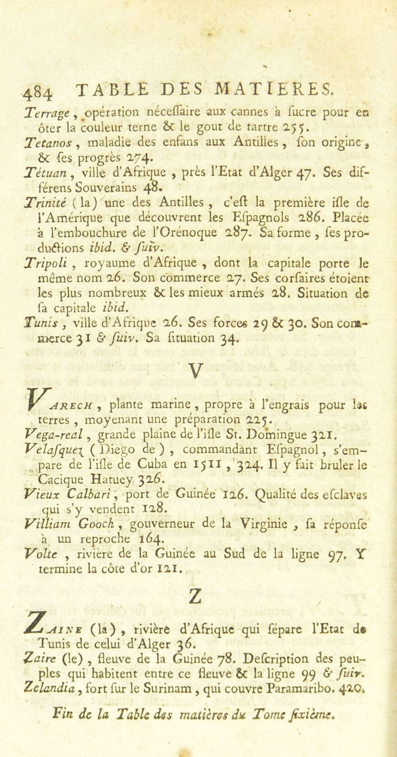 Terrage , opération néceflàire aux cannes à lucre pour en ôter la couleur terne &: le goût c!e tartre 255. Tétanos , maladie des enfans aux Antilles , fon origine , &C fes progrès 274- Tétuan , ville d’Afrique , près l’Etat d’Alger 47. Ses dif- férens Souverains 48» Trinité (la) une des Antilles, c’eft: la première ifle de l’Amérique que découvrent les Efpagnols 286. Placée à l’embouchure de l’Orénoque 2.87. Sa forme , fes pro- ductions ibid. & fuiv. Tripoli , royaume d’Afrique , dont la capitale porte le même nom 26. Son commerce 27. Ses corfaires étoient les plus nombreux les mieux armés 28. Situation de fa capitale ibid. Tunis , ville d’Afrique 26. Ses forces 29 &C 30. Son com- merce 31 & fuiv. Sa fituation 34. V , plante marine , propre à l’engrais pour ht terres , moyenant une préparation 225. Vega-real, grande plaine de Tille St. Domingue 321. Velafque\ (Diego de), commandant Efpagnol, s’em- pare de Tille de Cuba en 1511 ,324. B y Lit brûlerie Cacique Hatuey 326. Vieux Calbari, port de Guinée 126. Qualité des efclaves qui s’y vendent 128. Vill iam Goock , gouverneur de la Virginie , fa réponfe à un reproche 164. Volte , rivière de la Guinée au Sud de la ligne 97. Y termine la côte d’or III. Z aihe (la), rivière d’Afrique qui fépare l’Etat d# Tunis de celui d’Alger 36. Zaire (le) , fleuve de la Guinée 78. Defcription des peu- ples qui habitent entre ce fleuve &c la ligne 99 & fuir. Zclandia, fort lur le Surinam , qui couvre Paramaribo. Fin de la Table des matières du. Tome jtxième.