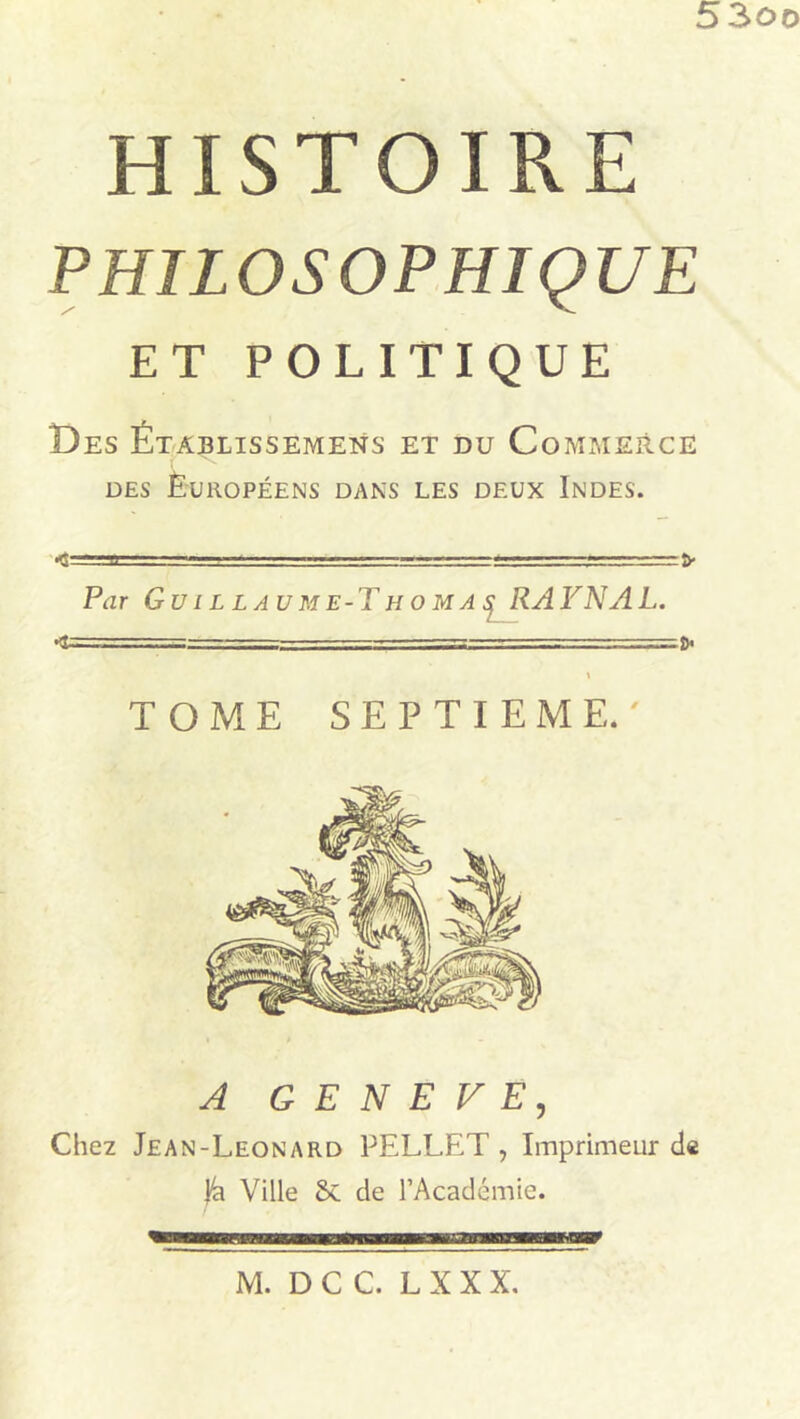 5 3oo HISTOIRE PHILOSOPHIQUE ET POLITIQUE T) es Établissements et du Commerce des Européens dans les deux Indes. — r—1 — -fr Par Guillaume-Thomas RAFNAL. —i—■■— ■■ ■ .. _ - - ■ \ TOME SEPTIEME.' A GENEVE, Che2 Jean-Leonard PELLET, Imprimeur de fa Ville 5c de l’Académie.