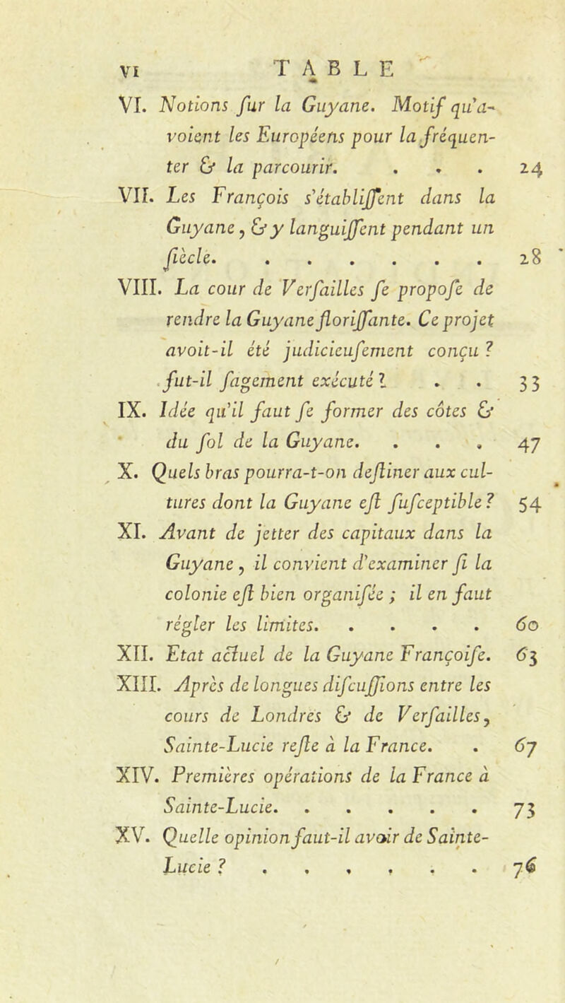 « VI. Notions fur la Guyane. Motif qua-' voient les Européens pour la fréquen- ter & la parcourir. VIL Les François s'établirent clans la Guyane, & y languiffcnt pendant un VIII. La cour de Vérfailles fe propofe de rendre la Guyane florijfante. Ce projet avoit-il été judicieufement conçu î fut-il figement exécuté l IX. Idée qu'il faut fe former des côtes & du fol de la Guyane. X. Quels bras pourra-t-on definer aux cul- tures dont la Guyane efi fufceptible? XI. Avant de jetter des capitaux dans la Guyane , il convient d'examiner fi la colonie ejl bien organifée ; il en faut régler les limites XII. Etat actuel de la Guyane Françoife. XIII. Après de longues difcuffions entre les cours de Londres & de Verfailles y Sainte-Lucie refe à la France. XIV. Premières opérations de la France à Sainte-Lucie XV. Quelle opinion faut-il avoir de Sainte- Lucie 24 28 33 47 54 60 63 67 73 7(9