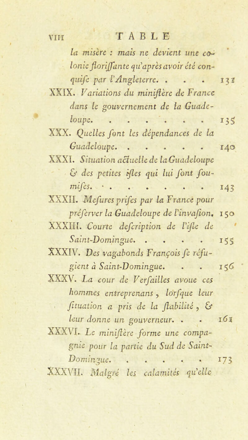 Vin TABLE la misère : mais ne devient une co- lonie floriffante qu après avoir été con- quife par L'Angleterre. . . . 131 XXIX. Variations du miniflèrc de France dans le gouvernement de la Guade- loupe 13 XXX. Quelles font tes dépendances de la Guadeloupe 140 XXXI. Situation actuelle de la Guadeloupe & des petites fies qui lui font fou- mifes. • 143 XXXII. Mefures prifes par la France pour préferver la Guadeloupe de l'invafion, 150 XXXIII. Courte defeription de l'ijle de Saint-Domingue 155 XXXIV. Des vagabonds François fe réfu- gient à Saint-Domingue. . . 15 6 XXXV. La cour de Verfailles avoue ces hommes enireprenans , lorfque leur Jïtuation a pris de la fiabilité ? ù leur donne un gouverneur. . . 16a XXXVI. Le miniflèrc forme une compa- gnie pour la partie du Sud de Saint- Domingue 173 XXXVII. Malgré les calamités quelle