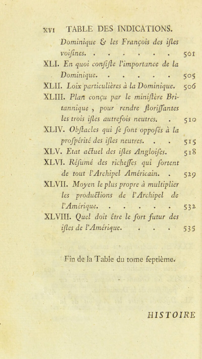 Dominique G’ les François des ijles voiftnes 501 XLI. En quoi conjijlc l'importance de la Dominique 505 XLII. Loix particulières à la Dominique. 506 XLIII. Plan conçu par le minijlère Bri■=■ tannique , pour rendre florijfantes les trois ijles autrefois neutres. . 510 XLIV. Obftaclcs qui fe font oppofés à la profpérité des ijles neutres. . . 515 XLV. Etat actuel des ijles Angloifcs. 518 XLVI. Réfumé des richcjfes qui fortent de tout l'Archipel Américain. . 529 XLVII. Moyen le plus propre à multiplier les productions de l'Archipel de l'Amérique 532 XLVIII. Quel doit être le fort futur des ijles de l'Amérique. . . . 535 Fin de la Table du tome feptième. HISTOIRE