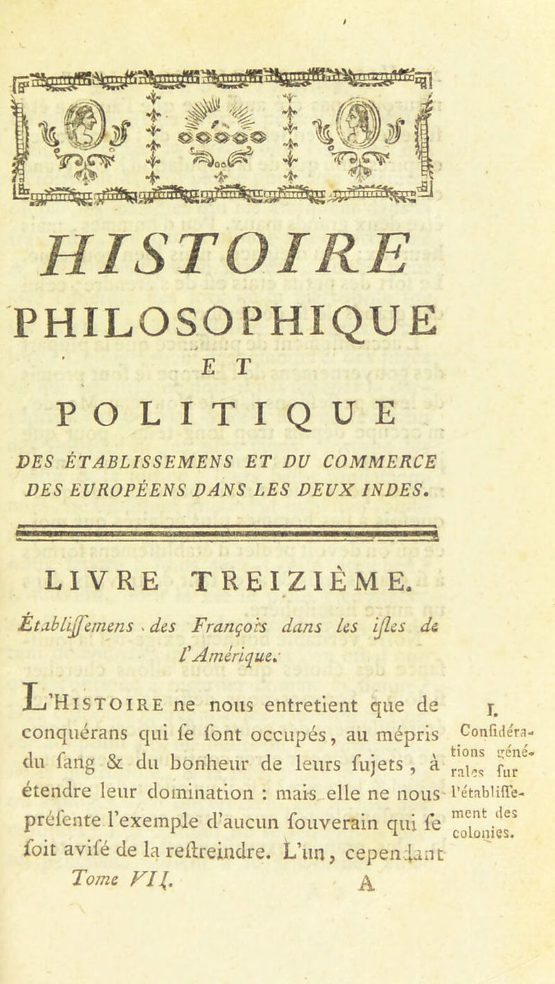 PHILOSOPHIQUE E T POLITIQUE DES ÉTABLISSEMENS ET DU COMMERCE DES EUROPÉENS DANS LES DEUX INDES. LIVRE TREIZIÈME. Èta.bLiff'emens . des François dans Us ijles de 1Amérique. L’HlS toire ne nous entretient que de conquérans qui fe font occupés, au mépris du fang &amp; du bonheur de leurs fujets , à étendre leur domination : mais elle ne nous préfente l’exemple d’aucun fouverain qui fe foit avilé de la redreindre. L’un, cependant Tome Vil A r. Conlidéra- tions géné- rales fur l’établiffe- ment des colonies.