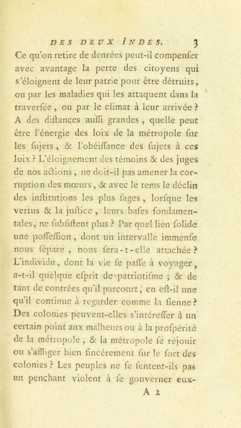 Ce qu’on retire de denrées peut-il cotnpenfer avec avantage la perte des citoyens qui s’éloignent de leur patrie pour être détruits, ou par les maladies qui les attaquent dans la traverfée, ou par le climat à leur arrivée ? A des diffances aufii grandes , quelle peut être l’énergie des loix de la métropole fur les fnjets, & l’obéiffance des fujets à ces loix ? L’éloignement des témoins & des juges de nos actions , ne doit-il pas amener la cor- ruption des mœurs, & avec le tems le déclin des intiitutions les plus fages , lorfque les vertus & la juftice , leurs bafes fondamen- tales, ne fubtiftent plus ? Par quel lien folide une poffeifion, dont un intervalle immenfe nous fépare , nous fera-1-elle attachée? L’individu, dont la vie fe patie à voyager, a-t-il quelque efprit de patriotifme ; & de tant de contrées qu’il parcourt, en eft-il une qu’il continue à regarder comme la tienne ? Des colonies peuvent-elles s’intéreffer à un certain point aux malheurs ou à la profpérité de la métropole , & la métropole fe réjouir ou s’affliger bien tincérement fur le fort des colonies ? Les peuples ne fe fentenî-ils pas un penchant violent à fe gouverner eux-