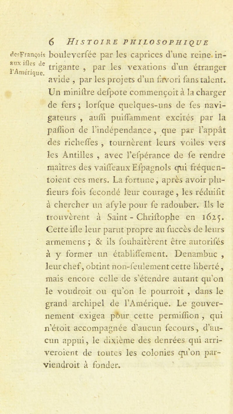 dcsFranqois bouleverfée par les caprices d’une reine in- îuu ifles (le trjoante par }es vexations d’un étranger 1 Amérique. f, . . . ° avide , par les projets d’un favori fans talent. Un minière defpote commençoit à la charger de fers ; lorfque quelques-uns de fes navi- gateurs , aufti puiflamment excités par la pafùon de l’indépendance , que par l’appât des richeffes , tournèrent leurs voiles vers les Antilles , avec l’efpérance de fe rendre maîtres des vaiifeaux Efpagnols qui fréquen- toient ces mers. La fortune, après avoir plu- fieurs fois fécondé leur courage , les réduifit à chercher un afyle pour fe radouber. Ils le trouvèrent à Saint - Chriflophe en 1625. Cette iile leur parut propre au fuccès de leurs arméniens ; & ils fouhaitèrent être autorifés à y former un établiffement. Denambuc , leur chef, obtint non-feulement cette liberté, mais encore celle de s’étendre autant qu’on le voudroit ou qu’on le pourroit , dans le grand archipel de l’Amérique. Le gouver- nement exigea pôur cette permiflion , qui n’étoit accompagnée d’aucun fecours, d’au- cun appui, le dixième des denrées qui arri- veroient de toutes les colonies qu’on par- viendrait à fonder.