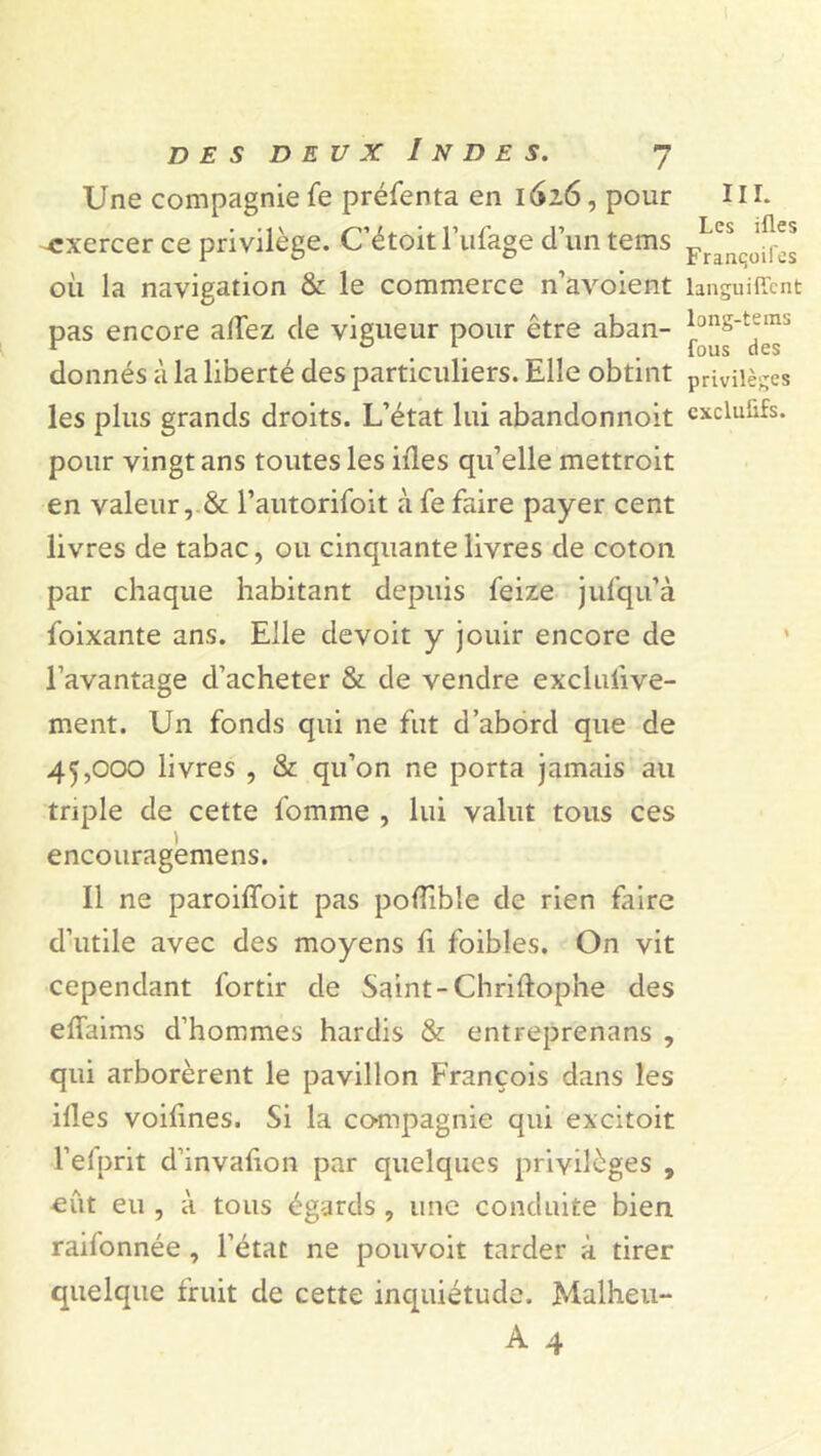 Une compagnie fe préfenta en 1626, pour III. -exercer ce privilège. C’étoit l’ufage d’un tems ‘[f” où la navigation & le commerce n’avoient languiffcnt pas encore allez de vigueur pour être aban- donnés à la liberté des particuliers. Elle obtint privilèges les plus grands droits. L’état lui abandonnoit excluüfs. pour vingt ans toutes les nies qu’elle mettroit en valeur, & l’autorifoit à fe faire payer cent livres de tabac, ou cinquante livres de coton par chaque habitant depuis feize julqu’à foixante ans. Elle devoit y jouir encore de l’avantage d’acheter & de vendre exclufive- ment. Un fonds qui ne fut d’abord que de 45,000 livres , & qu’on ne porta jamais au triple de cette fomme , lui valut tous ces i encouragemens. Il ne paroiffoit pas poflîble de rien faire d’utile avec des moyens fi foibles. On vit cependant fortir de Saint-Chriftophe des elïaims d’hommes hardis & entreprenans , qui arborèrent le pavillon François dans les illes voifines. Si la compagnie qui excitoit l’efprit d’invafion par quelques privilèges , eût eu , à tous égards , une conduite bien raifonnée , l’état ne pouvoir tarder à tirer quelque fruit de cette inquiétude. Malheu-