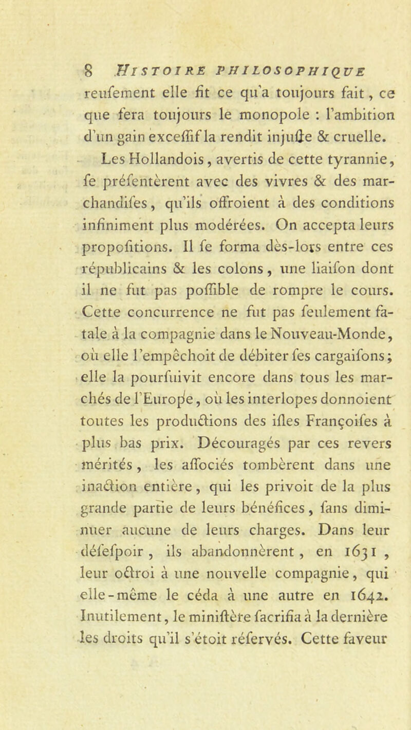 reufement elle fit ce qu'a toujours fait, ce que fera toujours le monopole : l’ambition d’un gain exceffif la rendit injuûe & cruelle. Les Hollandois, avertis de cette tyrannie, fe préfentèrent avec des vivres & des mar- chandées , qu’ils offroient à des conditions infiniment plus modérées. On accepta leurs propofitions. Il fe forma dès-lors entre ces républicains & les colons, une liaifon dont il ne fut pas pofiible de rompre le cours. Cette concurrence ne fut pas feulement fa- tale à la compagnie dans le Nouveau-Monde, où elle l’empêchoit de débiter fes cargaifons; elle la pourfuivit encore dans tous les mar- chés de l’Europe, où les interlopes donnoient toutes les produdions des illes Françoifes à plus bas prix. Découragés par ces revers mérités , les afibciés tombèrent dans une inadion entière, qui les privoit de la plus grande partie de leurs bénéfices, fans dimi- nuer aucune de leurs charges. Dans leur défefpoir, ils abandonnèrent, en 1631 , leur odroi à une nouvelle compagnie, qui elle-même le céda à une autre en 1642. Inutilement, le miniftète facrifia à la dernière les droits qu’il setoit réfervés. Cette faveur