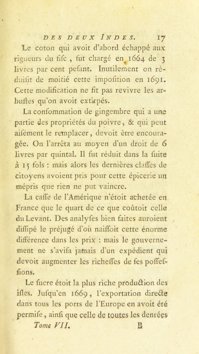 t Le coton qui avoit d’aborcl échappé aux rigueurs du fifc , fut chargé en^ 1664 de 3 livres par cent pelant. Inutilement on ré- duifit de moitié cette impofition en 1691. Cette modification ne fit pas revivre les ar- bultes qu’on avoit extirpés. La confommation de gingembre qui a une partie des propriétés du poivre, & qui peut ailement le remplacer, devoit être encoura- gée. On l’arrêta au moyen d’un droit de 6 livres par quintal. Il fut réduit dans la fuite à 15 fols : mais alors les dernières claffes de citoyens avoient pris pour cette épicerie un mépris que rien 11e put vaincre. La caffe de l’Amérique n’étoit achetée en France que le quart de ce que coutoit celle du Levant. Des analyfes bien faites auroient , difîipé le préjugé d’où naiffoit cette énorme différence dans les prix : mais le gouverne- ment ne s’avifa jamais d’un expédient qui devoit augmenter les richeffes de fes poffef- fions. Le fucre étoit la plus riche produ&ion des ifles. Jufqu’cn 1669, l’exportation dire&e dans tous les ports de l’Europe en avoit été permife, ainfi que celle de toutes les denrées Tome VIT B