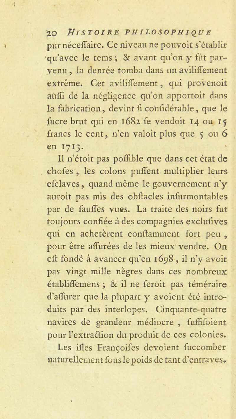 pur néceffaire. Ce niveau ne pouvoit s’établir qu’avec le tems ; & avant qu’on y fût par- venu , la denrée tomba dans un aviliffement extrême. Cet aviliffement, qui provenoit aùffi de la négligence qu’on apportoit dans la fabrication, devint fi confidérable, que le fucre brut qui en 168.2 fe vendoit 14 ou 15 francs le cent, n’en valoit plus que 5 ou 6 en 1715. Il n’étoit pas pofîible que dans cet état de chofes , les colons puffent multiplier leurs efclaves, quand même le gouvernement n’y auroit pas mis des obffacles infurmontables par de fauffes vues. La traite des noirs fut toujours confiée à des compagnies exclufives qui en achetèrent conftamment fort peu , pour être affinées de les mieux vendre. On eff fondé à avancer qu’en 1698 , il n’y avoit pas vingt mille nègres dans ces nombreux établiffemens ; & il ne feroit pas téméraire d’affurer que la plupart y avoient été intro- duits par des interlopes. Cinquante-quatre navires de grandeur médiocre , fuffifoient pour l’extra&ion du produit de ces colonies. Les ifles Françoifes dévoient fuccomber naturellement fous le poids de tant d’entraves.