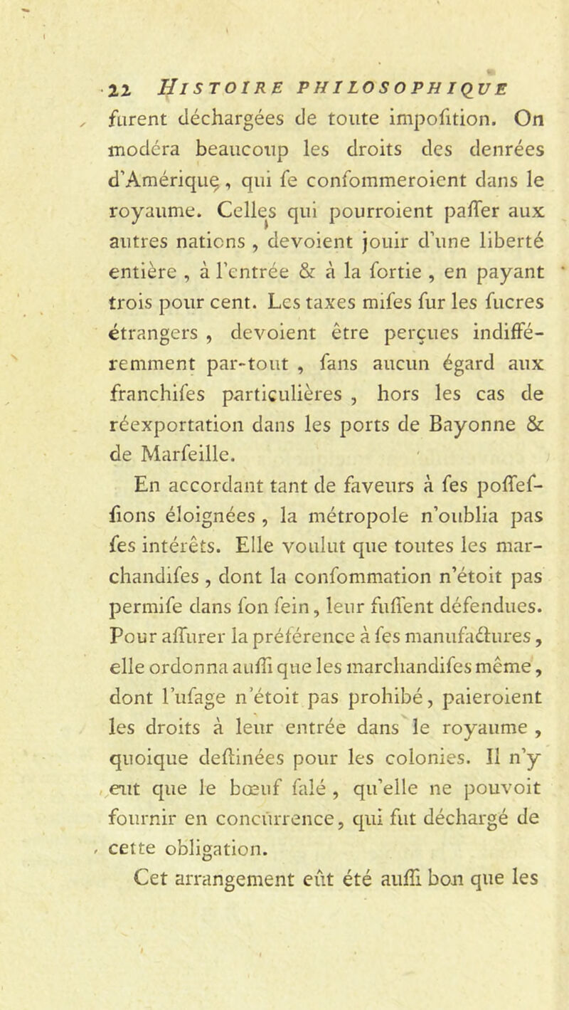 furent déchargées de toute impofition. On modéra beaucoup les droits des denrées d’Amériquç, qui fe confommeroient dans le royaume. Celles qui pourroient paffer aux autres nations , dévoient jouir d’une liberté entière , à l’entrée & à la fortie , en payant trois pour cent. Les taxes mifes fur les fucres étrangers , dévoient être perçues indiffé- remment par-tout , fans aucun égard aux franchifes particulières , hors les cas de réexportation dans les ports de Bayonne & de Marfeille. En accordant tant de faveurs à fes poffef- fions éloignées , la métropole n’oublia pas fes intérêts. Elle voulut que toutes les mar- chandifes , dont la confommation n’étoit pas permife dans fon fein, leur fuffent défendues. Pour affurer la préférence à fes manufactures, elle ordonna auffi que les marchandées même, dont l’ufage n’étoit pas prohibé, paieroient les droits à leur entrée dans le royaume , quoique deftinées pour les colonies. 11 n’y eut que le bœuf falé , qu’elle ne pouvoit fournir en concurrence, qui fut déchargé de , cette obligation. Cet arrangement eût été auffi bon que les