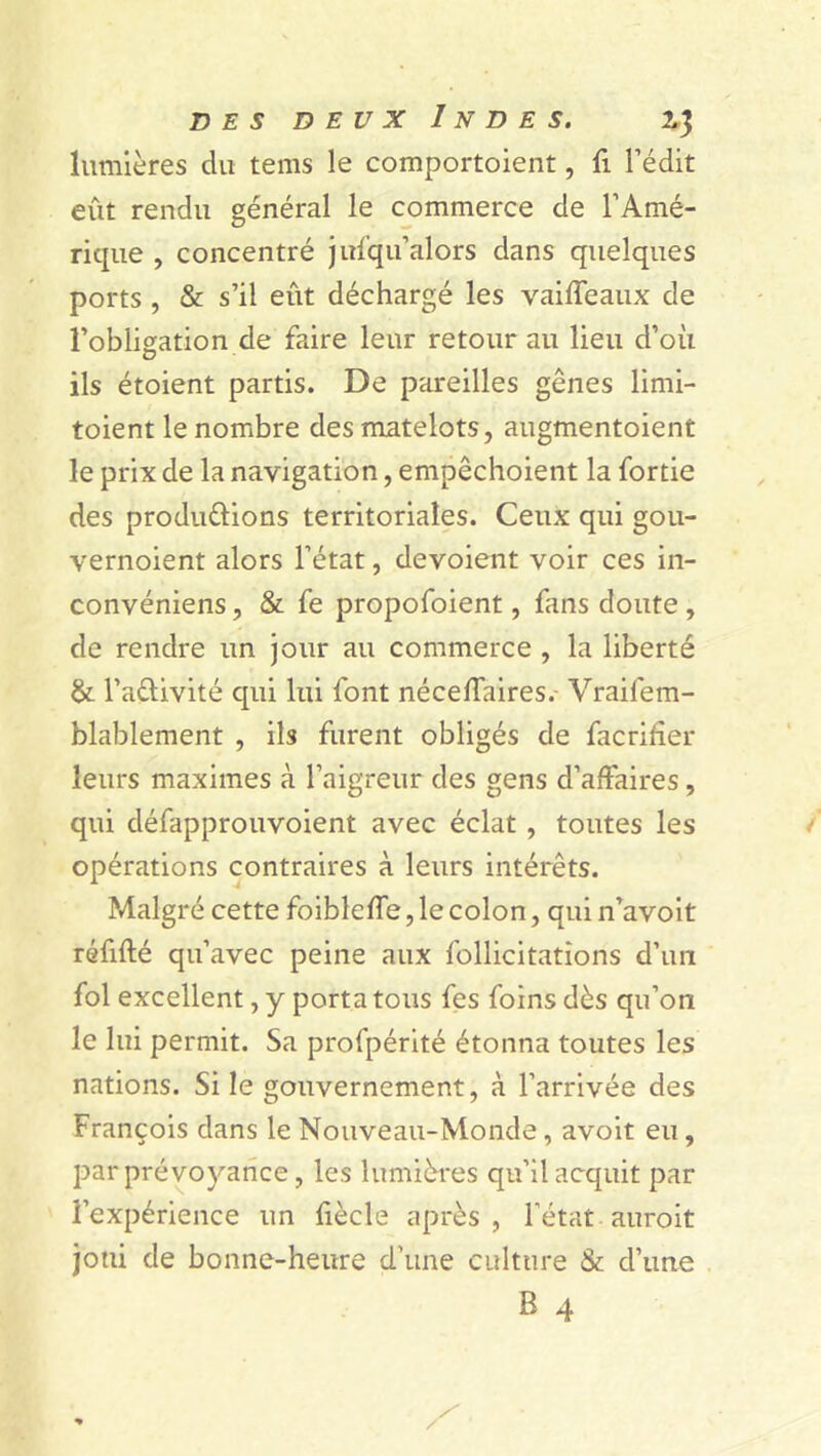 lumières du tems le comportaient, fi l’édit eût rendu général le commerce de l’Amé- rique , concentré jufqu’alors dans quelques ports , & s’il eût déchargé les vaiffeaux de l’obligation de faire leur retour au lieu d’où ils étoient partis. De pareilles gênes limi- taient le nombre des matelots, augmentaient le prix de la navigation, empêchoient la fortie des produ&ions territoriales. Ceux qui gou- vernoient alors l’état, dévoient voir ces in- convéniens, & fe propofoient, fans doute , de rendre un jour au commerce , la liberté & l’a&ivité qui lui font néceffaires. Vraifem- blablement , ils furent obligés de facrifîer leurs maximes à l’aigreur des gens d’affaires, qui défapprouvoient avec éclat , toutes les opérations contraires à leurs intérêts. Malgré cette foibleffe, le colon, qui n’avoit réfifté qu’avec peine aux follicitations d’un fol excellent, y porta tous fes foins dès qu’on le lui permit. Sa profpérité étonna toutes les nations. Si le gouvernement, à l’arrivée des François dans le Nouveau-Monde, avoit eu, par prévoyance, les lumières qu’il acquit par l’expérience un fiècle après, l’état auroit joui de bonne-heure d’une culture & d’une