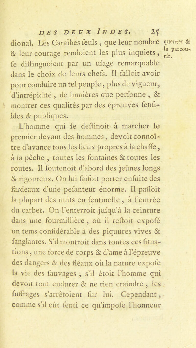 dional. Les Caraïbes feuls , que leur nombre & leur courage rendoient les plus inquiets , fe diftinguoient par un ufage remarquable dans le choix de leurs chefs. Il falloit avoir pour conduire un tel peuple, plus de vigueur, d’intrépidité , de lumières que perfonnc , & montrer ces qualités par des épreuves fenfi- bles & publiques. L'homme qui fe deftinoit à marcher le premier devant des hommes, devoitconnoî- tre d’avance tous les lieux propres à la chaffe, à la pêche , toutes les fontaines & toutes les routes. Il foutenoit d’abord des jeûnes longs & rigoureux. On lui faifoit porter enfuite des fardeaux d’une pefanteur énorme. Il paffoit la plupart des nuits en fentinelle , à l’entrée du carbet. On l’enterroit jufqu’à la ceinture dans une fourmillière , où il reifoit expofé un tems conlidérable à des piquures vives & fanglantes. S’il montroit dans toutes ces fitua- tions, une force de corps & d’ame à l’épreuve des dangers & des fléaux où la nature expofe la vie des fauvages ; s’il étoit l’homme qui devoit tout endurer & ne rien craindre , les fuffrages s’arrêtoient fur lui. Cependant, comme s’il eût fenti ce qu’impofe l’honneur queuter & la parcou- rir.