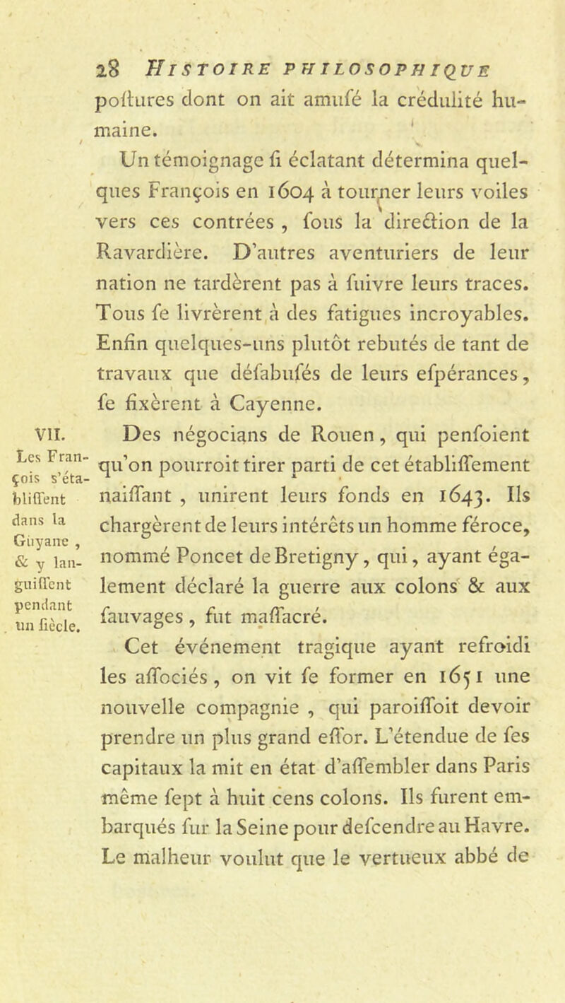 VIL Les Fran- çois s’éta- bli fient dans la Guyane , & y lan- gui fient pendant un fiècle. 28 Histoire pii ilosoph ique poftures dont on ait amufé la crédulité hu- maine. - Un témoignage h éclatant détermina quel- ques François en 1604 à tourner leurs voiles vers ces contrées , fous la direction de la Ravardière. D’autres aventuriers de leur nation ne tardèrent pas à fuivre leurs traces. Tous fe livrèrent à des fatigues incroyables. Enfin quelques-uns plutôt rebutés de tant de travaux que défabufés de leurs efpérances, fe fixèrent à Cayenne. Des négocions de Rouen, qui penfoient qu’on pourroit tirer parti de cet établiffement naiffant , unirent leurs fonds en 1643. chargèrent de leurs intérêts un homme féroce, nommé Poncet deBretigny, qui, ayant éga- lement déclaré la guerre aux colons & aux fauvages , fut maffacré. Cet événement tragique ayant refroidi les afîociés , on vit fe former en 1651 une nouvelle compagnie , qui paroiffoit devoir prendre un plus grand eflor. L’étendue de fes capitaux la mit en état d’affembler dans Paris même fept à huit cens colons. Ils furent em- barqués fur la Seine pour defcendre au Havre. Le malheur voulut que le vertueux abbé de