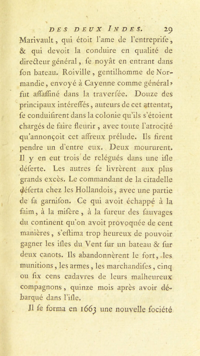 Marivault, qui étoit l’ame de l’entreprife, & qui devoit la conduire en qualité de directeur général, le noyât en entrant dans Ion bateau. Roiville , gentilhomme de Nor- mandie, envoyé à Cayenne comme général» fut alfalîiné dans la traverlee. Douze des principaux intérelfés, auteurs de cet attentat, fe conduisent dans la colonie qu’ils s’étoient chargés de faire fleurir , avec toute l’atrocité qu’annonçoit cet affreux prélude. Ils firent pendre un d’entre eux. Deux moururent. Il y en eut trois de relégués dans une iüe déferte. Les autres fe livrèrent aux plus grands excès. Le commandant de la citadelle déferta chez les Hollandois, avec une partie de fa garnifon. Ce qui avoit échappé à la faim, à la mifère , à la fureur des fauvages du continent qu’on avoit provoquée de cent manières, s’eftima trop heureux de pouvoir gagner les illes du Vent fur un bateau & fur deux canots. Ils abandonnèrent le fort,-les munitions, les armes, les marchandifes, cinq ou fix cens cadavres de leurs malheureux compagnons , quinze mois après avoir dé- barqué dans l’ille. Il fe forma en 1663 une nouvelle fociété