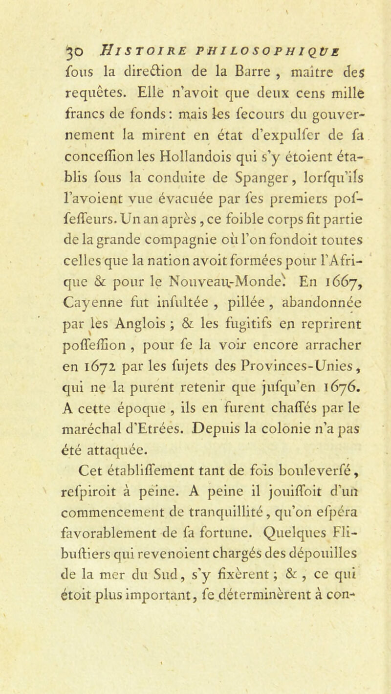 fous la diredion de la Barre , maître des requêtes. Elle n’avoit que deux cens mille francs de fonds : mais les fecours du gouver- nement la mirent en état d’expulfer de fa conceflibn les Hollandois qui s’y étoient éta- blis fous la conduite de Spanger, lorfqu’ils l’avoient vue évacuée par les premiers pof- feffeurs. Un an après , ce foible corps fît partie de la grande compagnie où l’on fondoit toutes celles que la nation avoit formées pour l’Afri- que & pour le Nouveau.-Monde' En 1667, Cayenne fut infultée , pillée , abandonnée par les Anglois ; & les fugitifs en reprirent poffefïïon , pour fe la voir encore arracher en 1672 par les fujets des Provinces-Unies, qui ne la purent retenir que jufqu’en 1676. A cette époque , ils en furent chafles par le maréchal d’Etrées. Depuis la colonie 11’a pas été attaquée. Cet établifîément tant de fois bouleverfé, refpiroit à peine. A peine il jouiffoit d’un commencement de tranquillité, qu’on efpéra favorablement de fa fortune. Quelques Fli- buftiers qui revenoient chargés des dépouilles de la mer du Sud, s’y fixèrent ; & , ce qui étoit plus important, fe déterminèrent à con-