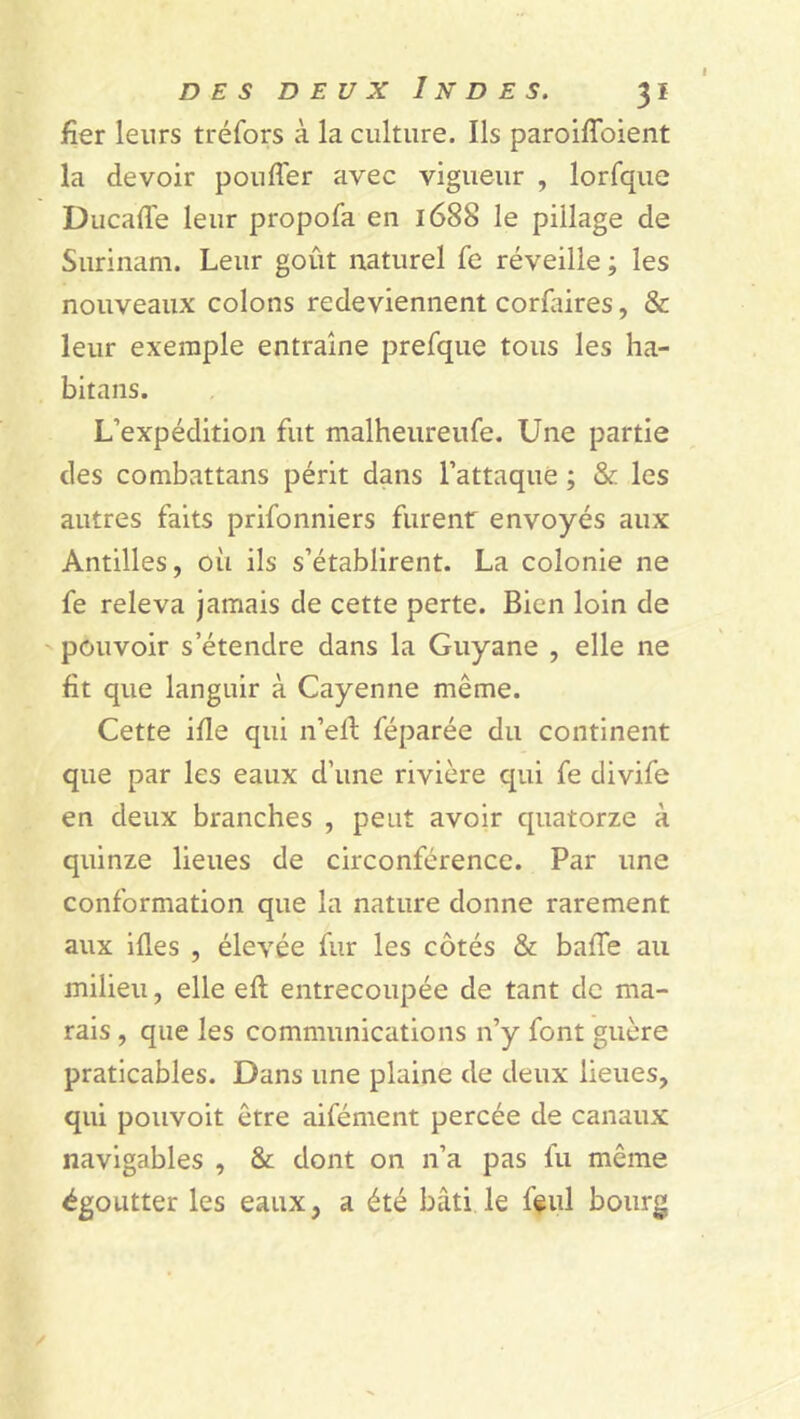 fier leurs tréfors à la culture. Ils paroiffoient la devoir pouffer avec vigueur , lorfque Ducaffe leur propofa en 1688 le pillage de Surinam. Leur goût naturel fe réveille ; les nouveaux colons redeviennent corfaires, & leur exemple entraîne prefque tous les ha- bitans. L’expédition fut malheureufe. Une partie des combattans périt dans l’attaque ; & les autres faits prifonniers furent: envoyés aux Antilles, où ils s’établirent. La colonie ne fe releva jamais de cette perte. Bien loin de pouvoir s’étendre dans la Guyane , elle ne fit que languir à Cayenne même. Cette ifie qui n’eff féparée du continent que par les eaux d’une rivière qui fe divife en deux branches , peut avoir quatorze à quinze lieues de circonférence. Par une conformation que la nature donne rarement aux ides , élevée fur les côtés & baffe au milieu, elle eft entrecoupée de tant de ma- rais , que les communications n’y font guère praticables. Dans une plaine de deux lieues, qui pouvoit être aifément percée de canaux navigables , & dont on n’a pas fu même égoutter les eaux, a été bâti le feul bourg