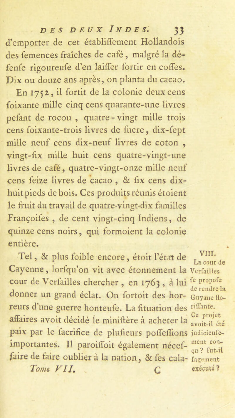 d’emporter de cet établilfement Hollandois des femences fraîches de café, malgré la dé- fenfe rigoureufe d’en lailfer fortir en colTes. Dix ou douze ans après, on planta du cacao. En 1752,5 il fortit de la colonie deux cens foixante mille cinq cens quarante-une livres pefant de rocou , quatre-vingt mille trois cens foixante-trois livres de lucre, dix-fept mille neuf cens dix-neuf livres de coton , vingt-fix mille huit cens quatre-vingt-une livres de café, quatre-vingt-onze mille neuf cens feize livres de cacao , & fix cens dix- huit pieds de bois. Ces produits réunis étoient le fruit du travail de quatre-vingt-dix familles Françoifes , de cent vingt-cinq Indiens, de quinze cens noirs, qui formoient la colonie entière. Tel, & plus foible encore, étoit l’état de T Virr' La cour de Cayenne, lorfqu’on vit avec étonnement la Verfaiües cour de Verfaiües chercher , en 1763 , à lui Pr°P°^ j . J de rendre la donner un grand éclat. On fortoit des hor- Guyane fto- reurs d’une guerre honteufe. La lituation des allante, affaires avoit décidé le miniltère à acheter la avoU-U été paix par le facrifice de plulieurs polfedions judicieufe- importantes. Il paroilfoit également nécef- met con’ Jaire de faire oublier à la nation, & fes cala- fasjement Tome VII. „ Q exécuté?