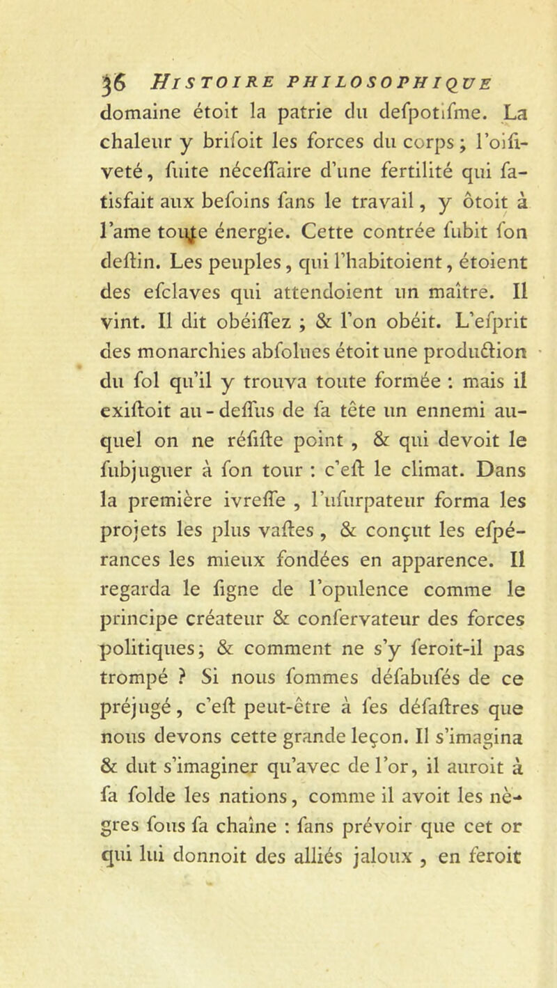 domaine étoit la patrie du defpotifme. La chaleur y brifoit les forces du corps; l’oifi- veté, fuite néceffaire d’une fertilité qui fa- tisfait aux befoins fans le travail, y ôtoit à lame toujte énergie. Cette contrée fubit fon deftin. Les peuples, qui l’habitoient, étoient des efclaves qui attendoient un maître. Il vint. Il dit obéiffez ; & l’on obéit. L’efprit des monarchies abfolues étoit une produ&ion du fol qu’il y trouva toute formée : mais il exiftoit au - deflus de fa tête un ennemi au- quel on ne réfilte point , & qui devoit le fubjuguer à fon tour : c’eft le climat. Dans la première ivrefïe , l’iifurpateur forma les projets les plus vafles , & conçut les efpé- rances les mieux fondées en apparence. Il regarda le figne de l’opulence comme le principe créateur & confervateur des forces politiques; & comment ne s’y feroit-il pas trompé ? Si nous fommes défabufés de ce préjugé, c’elt peut-être à les défaftres que nous devons cette grande leçon. Il s’imagina & dut s’imaginer qu’avec de l’or, il auroit à fa folde les nations, comme il avoit les nè- gres fous fa chaîne : fans prévoir que cet or qui lui donnoit des alliés jaloux , en feroit