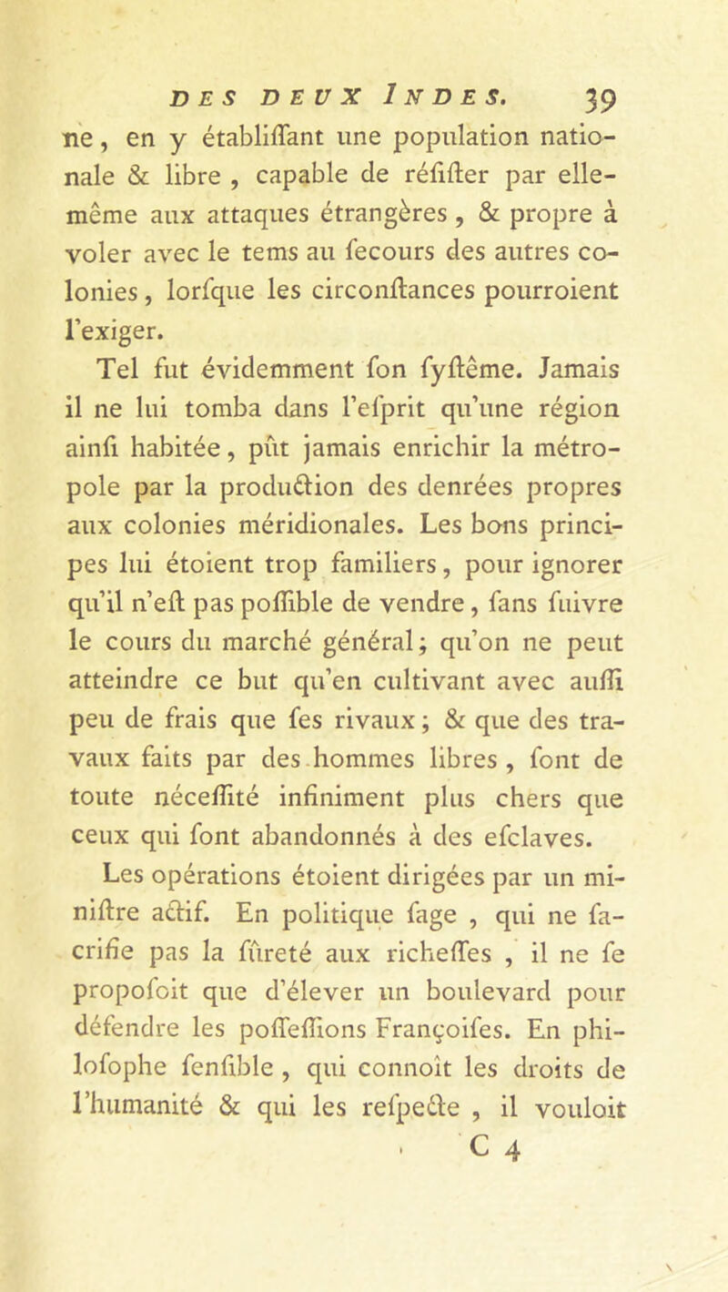 ne, en y établiffant une population natio- nale & libre , capable de réfifter par elle- même aux attaques étrangères , & propre à voler avec le tems au fecours des autres co- lonies , lorfque les circonflances pourroient l’exiger. Tel fut évidemment fon fyftême. Jamais il ne lui tomba dans l’efprit qu’une région ainfi habitée, pût jamais enrichir la métro- pole par la production des denrées propres aux colonies méridionales. Les bons princi- pes lui étoient trop familiers, pour ignorer qu’il n’eft pas poffible de vendre , fans fuivre le cours du marché général ; qu’on ne peut atteindre ce but qu’en cultivant avec auflï peu de frais que fes rivaux ; & que des tra- vaux faits par des hommes libres, font de toute néceflité infiniment plus chers que ceux qui font abandonnés à des efclaves. Les opérations étoient dirigées par un mi- nière a&if. En politique fage , qui ne fa- crifîe pas la fureté aux richeffes , il ne fe propofoit que d’élever un boulevard pour défendre les poffefîions Françoifes. En phi- lofophe fenfible , qui connoit les droits de l’humanité & qui les refpeéte , il vouloir C 4