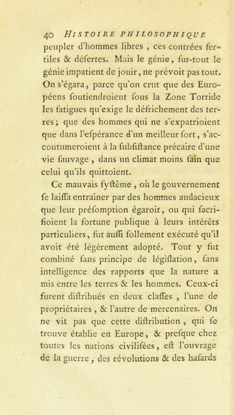 peupler d’hommes libres , ces contrées fer- tiles & défertes. Mais le génie, fur-tout le génie impatient de jouir, ne prévoit pas tout. On s’égara, parce qu’on crut que des Euro- péens foutiendroient fous la Zone Torride les fatigues qu’exige le défrichement des ter- res; que des hommes qui ne s’expatrioient que dans l’efpérance d’un meilleur fort, s’ac- coutumeroient à la fubfiftance précaire d’une vie fauvage , dans un climat moins fain que celui qu’ils quittoient. Ce mauvais fyftême , où le gouvernement fe laiffa entraîner par des hommes audacieux que leur préfomption égaroit, ou qui facri- fioient la fortune publique à leurs intérêts particuliers, fut aufîi follement exécuté qu’il avoit été légèrement adopté. Tout y fut combiné fans principe de législation, fans intelligence des rapports que la nature a mis entre les terres & les hommes. Ceux-ci furent diftribués en deux claffes , l’une de propriétaires , & l’autre de mercenaires. On ne vit pas que cette distribution , qui fe trouve établie en Europe, & prefque chez toutes les nations civilifées, eft l’ouvrage de la guerre , des révolutions & des hafards