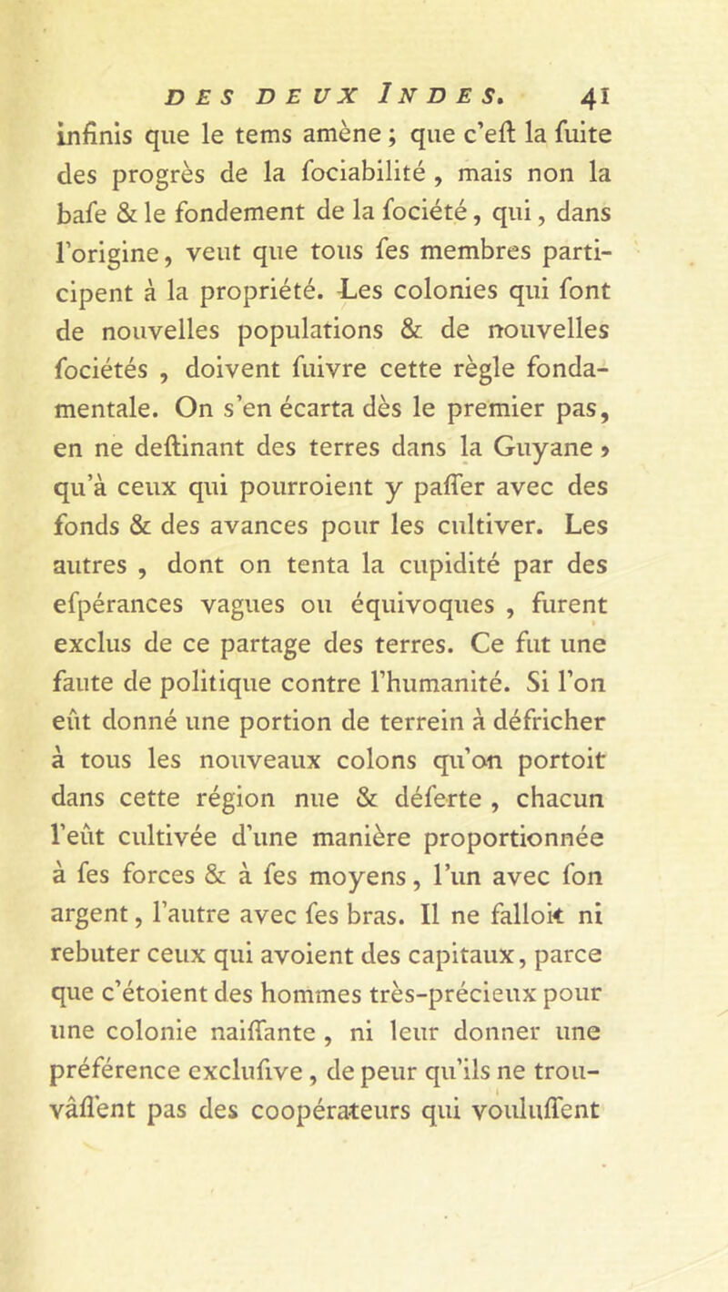 infinis que le tems amène ; que c’efi: la fuite des progrès de la fociabilité , mais non la bafe & le fondement de la fociété, qui, dans l’origine, veut que tous fes membres parti- cipent à la propriété. -Les colonies qui font de nouvelles populations & de nouvelles fociétés , doivent fuivre cette règle fonda- mentale. On s’en écarta dès le premier pas, en ne deftinant des terres dans la Guyane > qu’à ceux qui pourroient y pafier avec des fonds & des avances pour les cultiver. Les autres , dont on tenta la cupidité par des efpérances vagues ou équivoques , furent exclus de ce partage des terres. Ce fut une faute de politique contre l’humanité. Si l’on eût donné une portion de terrein à défricher à tous les nouveaux colons qu’on portoit dans cette région nue & déferte , chacun l’eût cultivée d’une manière proportionnée à fes forces & à fes moyens, l’un avec fon argent, l’autre avec fes bras. Il ne falloir ni rebuter ceux qui avoient des capitaux, parce que c’étoient des hommes très-précieux pour une colonie naifiante , ni leur donner une préférence exclufive , de peur qu’ils ne trou- vâflent pas des coopérateurs qui vouluffent