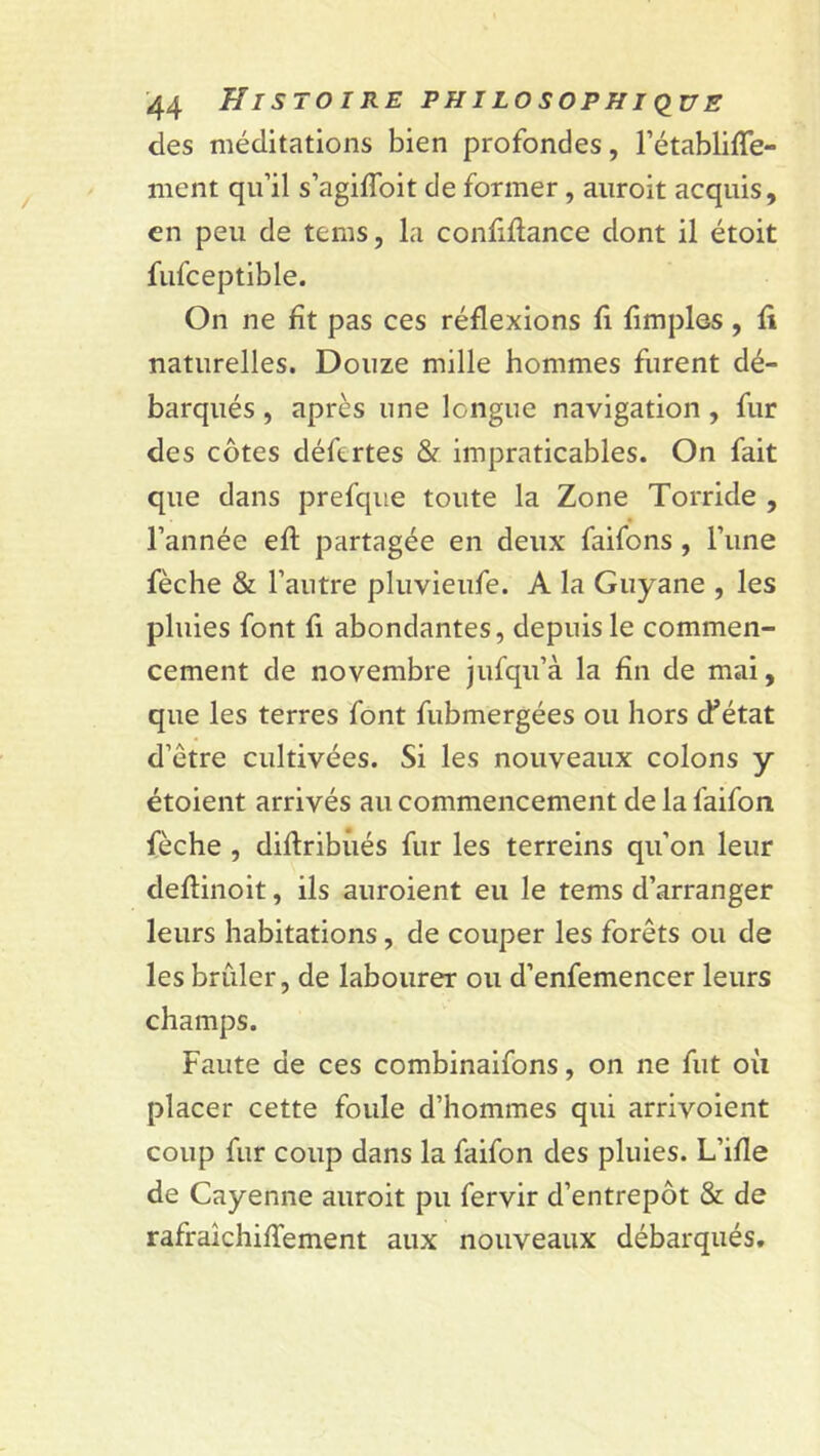 des méditations bien profondes, l’établiffe- ment qu’il s’agiffoit de former, auroit acquis, en peu de tems, la confiftance dont il étoit fufceptible. On ne fît pas ces réflexions fi fimples, fi naturelles. Douze mille hommes furent dé- barqués , après une longue navigation , fur des côtes défertes & impraticables. On fait que dans prefque toute la Zone Torride , l’année efl partagée en deux faifons , l’une fèche & l’autre pluvieufe. A la Guyane , les pluies font fi abondantes, depuis le commen- cement de novembre jufqu’à la fin de mai, que les terres font fubmergées ou hors cF état d’ètre cultivées. Si les nouveaux colons y étoient arrivés au commencement de la faifon fèche , diflribùés fur les terreins qu’on leur deflinoit, ils auroient eu le tems d’arranger leurs habitations, de couper les forêts ou de les brûler, de labourer ou d’enfemencer leurs champs. Faute de ces combinaifons, on ne fut où placer cette foule d’hommes qui arrivoient coup fur coup dans la faifon des pluies. L’ifle de Cayenne auroit pu fervir d’entrepôt & de rafraichiffement aux nouveaux débarqués.