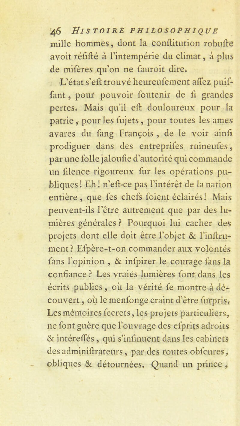 mille hommes, dont la conftitution robufle avoit réfifté à l’intempérie du climat, à plus de mifères qu’on ne fauroit dire* L’état s’eft trouvé heureufement afTez puif- fant, pour pouvoir Soutenir de fi grandes pertes* Mais qu’il efl douloureux pour la patrie, pour les Sujets , pour toutes les âmes avares du Sang François , de le voir ainfi prodiguer dans des entreprises ruineufes, par une folle jaloufie d’autorité qui commande un Silence rigoureux Sur les opérations pu- bliques ! Eh ! n’eft-ce pas l’intérêt de la nation entière , que Ses chefs Soient éclairés ! Mais peuvent-ils l’être autrement que par des lu- mières générales ? Pourquoi lui cacher des projets dont elle doit être l’objet & l’inftm- ment ? Efpère-t-on commander aux volontés Sans l’opinion , & infpirer le courage Sans la confiance ? Les vraies lumières Sont dans les écrits publics, où la vérité Se montre à dé- couvert , où le menfonge craint d’être Surpris* Les mémoires Secrets, les projets particuliers, ne Sont guère que l’ouvrage des efprits adroits & intérefTés , qui s’infinuent dans les cabinets des adminiflrateurs, par des routes obfcures, obliques & détournées. Quand un prince ,