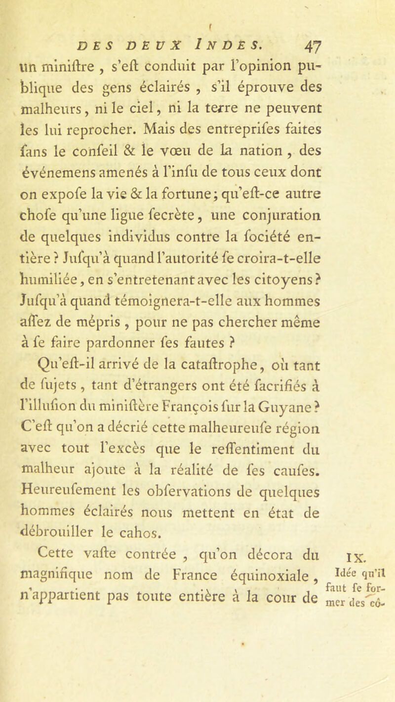 f des deux Indes. 47 lin rniniftre , s’eft conduit par i’opinion pu- blique des gens éclairés , s’il éprouve des malheurs, ni le ciel, ni la terre ne peuvent les lui reprocher. Mais des entreprifes faites fans le confeil & le vœu de la nation , des événemens amenés à l’infu de tous ceux dont on expofe la vie & la fortune; qu’eft-ce autre chofe qu’une ligue fecrète, une conjuration de quelques individus contre la fociété en- tière ? Jufqu’à quand l’autorité fe croira-t-elle humiliée, en s’entretenant avec les citoyens? Jufqu’à quand témoignera-t-elle aux hommes adez de mépris , pour ne pas chercher même à fe faire pardonner fes fautes ? Qu’eft-il arrivé de la cataftrophe, où tant de fujets , tant d’étrangers ont été facrifiés à l’illufion du miniftère François fur la Guyane ? C’eft qu’on a décrié cette malheureufe région avec tout l’excès que le reflentiment du malheur ajoute à la réalité de fes caufes. Heureufement les obfervations de quelques hommes éclairés nous mettent en état de débrouiller le cahos. Cette vafte contrée , qu’on décora du magnifique nom de France équinoxiale , n’appartient pas toute entière à la cour de IX. Idée qu’il faut fe for- mer des cô-