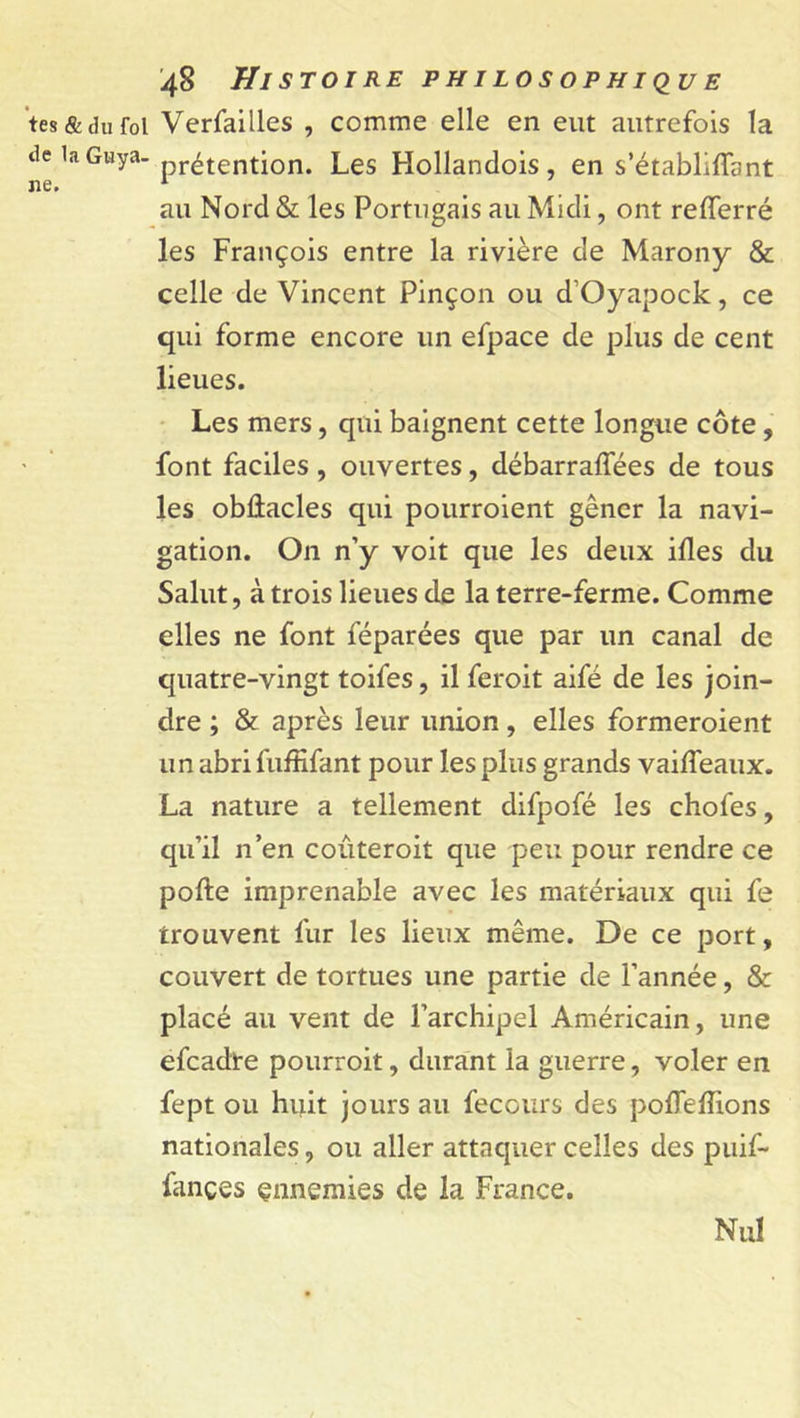tes &amp; du fol Verfailles , comme elle en eut autrefois la t,e 1a Gwya-prétention. Les Flollandois, en s’établiflfant au Nord &amp; les Portugais au Midi, ont refferré les François entre la rivière de Marony &amp; celle de Vincent Pinçon ou d’Oyapock, ce qui forme encore un efpace de plus de cent lieues. Les mers, qui baignent cette longue côte, font faciles, ouvertes, débarraffées de tous les obûacles qui pourroient gêner la navi- gation. On n’y voit que les deux ifles du Salut, à trois lieues de la terre-ferme. Comme elles ne font féparées que par un canal de quatre-vingt toifes, il feroit aifé de les join- dre ; &amp; après leur union, elles formeroient un abri fuffifant pour les plus grands vailfeaux. La nature a tellement difpofé les chofes, qu’il n’en coûteroit que peu pour rendre ce pofte imprenable avec les matériaux qui fe trouvent fur les lieux même. De ce port, couvert de tortues une partie de l’année, &amp; placé au vent de l’archipel Américain, une efcadte pourroit, durant la guerre, voler en fept ou huit jours au fecours des poffellions nationales, ou aller attaquer celles des puif- fançes çnnemies de la France. Nul