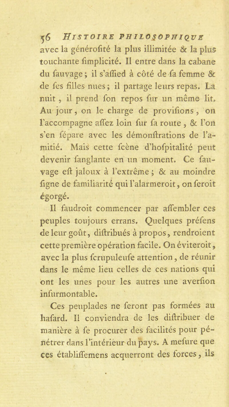 avec la générofité la plus illimitée & la plus touchante fimplicité. Il entre dans la cabane du fauvage ; il s’afïied à côté de fa femme & de fes filles nues; il partage leurs repas. La nuit , il prend fon repos fur un même lit. Au jour, on le charge de provifions , on l’accompagne affez loin fur fa route , & l’on s’en fépare avec les démonftrations de l’a- mitié. Mais cette fcène d’hofpitalité peut devenir fanglante en un moment. Ce fau- vage eft jaloux à l’extrême ; & au moindre ligne de familiarité qui l’alarmeroit, on feroit égorgé. Il faudroit commencer par affembler ces peuples toujours errans. Quelques préfens de leur goût, diflribués à propos, rendroient cette première opération facile. On éviteroit, avec la plus fcrupuleufe attention, de réunir dans le même lieu celles de ces nations qui ont les unes pour les autres une averfion ïnfurmontable. Ces peuplades ne feront pas formées au hafard. Il conviendra de les diflribuer de manière à fe procurer des facilités pour pé- nétrer dans l’intérieur du pays. A mefure que ces établiffemens acquerront des forces, ils