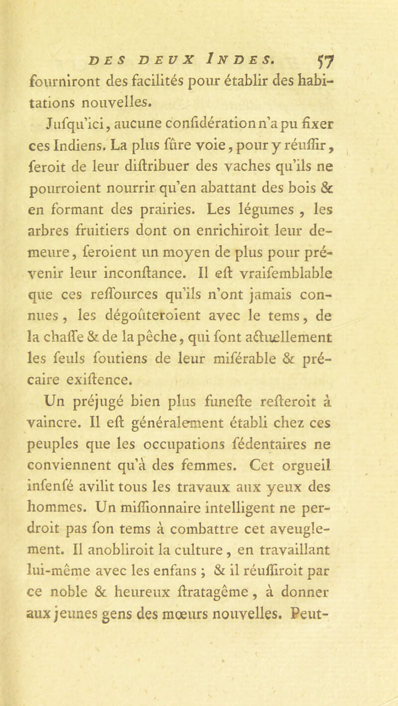 fourniront des facilités pour établir des habi- tations nouvelles. Jufqu’ici, aucune confidérationn’apu fixer ces Indiens. La plus fûre voie, pour y réuiîir , feroit de leur diftribuer des vaches qu’ils ne pourroient nourrir qu’en abattant des bois & en formant des prairies. Les légumes , les arbres fruitiers dont on enrichiroit leur de- meure , feroient un moyen de plus pour pré- venir leur inconftance. Il eft vraifemblable que ces reflources qu’ils n’ont jamais con- nues , les dégouteroient avec le tems, de la chafle & de la pêche, qui font aftuellement les feuls foutiens de leur miférable & pré- caire exiftence. Un préjugé bien plus funefte refteroit à vaincre. Il eft généralement établi chez ces peuples que les occupations fédentaires ne conviennent qu’à des femmes. Cet orgueil infenfé avilit tous les travaux aux yeux des hommes. Un millionnaire intelligent ne per- droit pas fon tems à combattre cet aveugle- ment. Il anobliroit la culture , en travaillant lui-même avec les enfans ; & il réufiiroit par ce noble & heureux ftratagême , à donner aux jeunes gens des moeurs nouvelles. Peut-