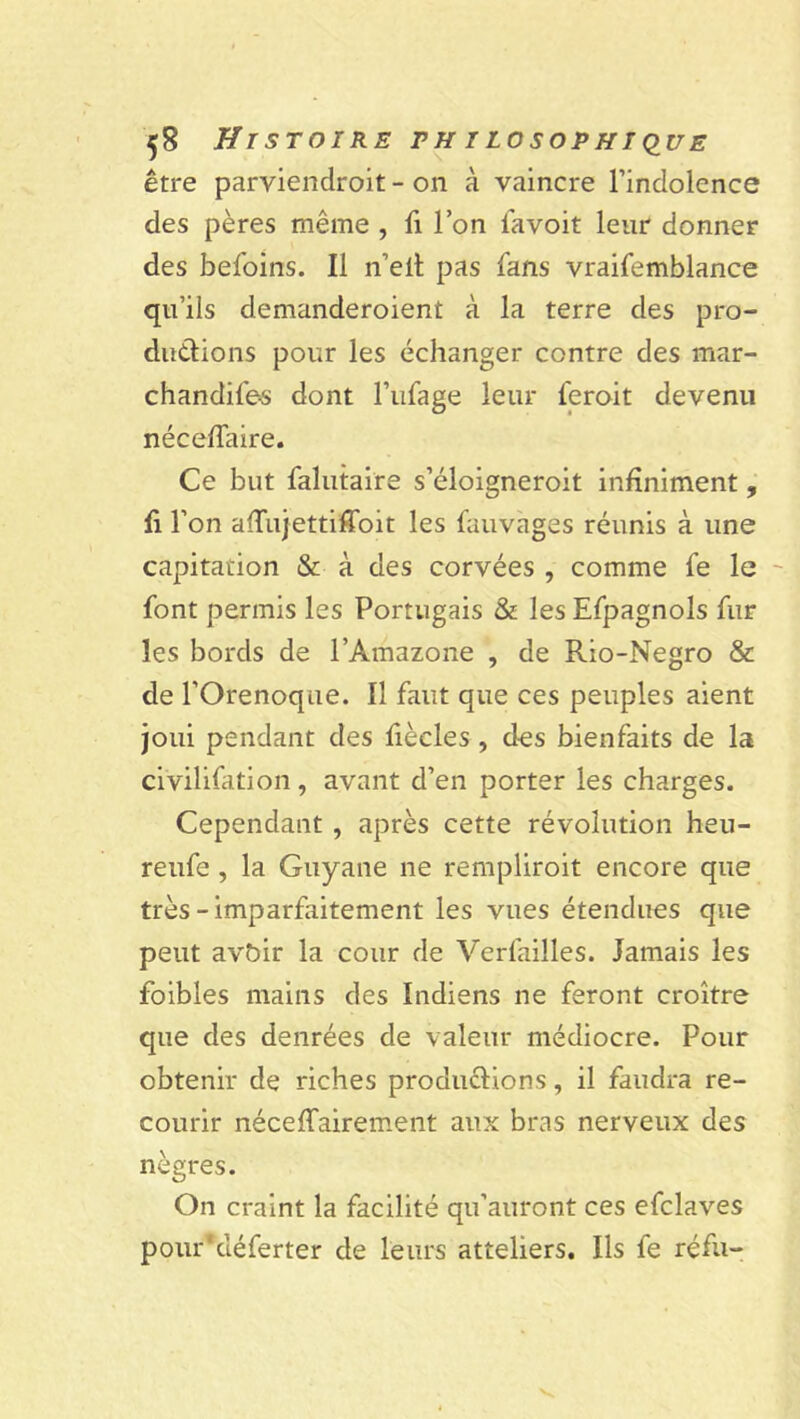 être parviendroit - on à vaincre l’indolence des pères même , fi l’on lavoit leur donner des befoins. Il n’elt pas fans vraifemblance qu’ils demanderoient à la terre des pro- ductions pour les échanger contre des mar- chandifes dont l’ufage leur feroit devenu néceffaire. Ce but falutaire s’éloigneroit infiniment, fi l’on affujettiffoit les fauvages réunis à une capitation & à des corvées , comme fe le font permis les Portugais & les Efpagnols fur les bords de l’Amazone , de Rio-Negro & de l’Orenoque. Il faut que ces peuples aient joui pendant des fiècles , des bienfaits de la civilifation , avant d’en porter les charges. Cependant , après cette révolution heu- reufe , la Guyane ne remplirait encore que très-imparfaitement les vues étendues que peut avbir la cour de Verfailles. Jamais les foibles mains des Indiens ne feront croître que des denrées de valeur médiocre. Pour obtenir de riches productions, il faudra re- courir néceffairement aux bras nerveux des nègres. On craint la facilité qu’auront ces efclaves pourYiéferter de leurs atteliers. Ils fe réfu-