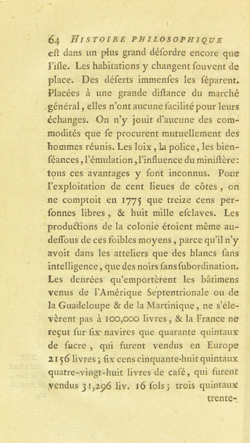 eft dans un plus grand défordre encore que î’ifle. Les habitations y changent fouvent de place. Des déferts immenfes les féparent. Placées à une grande diftance du marché général, elles n’ont aucune facilité pour leurs échanges. On n’y jouit d’aucune des com- modités que fe procurent mutuellement des hommes réunis. Les loix, la police, les bien- féances, l’émulation,l’influence du miniftère : tcius ces avantages y font inconnus. Pour l’exploitation de cent lieues de côtes , on ne comptoit en 1775 que treize cens per- fonnes libres , & huit mille efclaves. Les produ&ions de la colonie étoient même au- deffous de ces foibles moyens, parce qu’il n’y avoit dans les atteliers que des blancs fans intelligence, que des noirs fansfubordination. Les denrées qu’emportèrent les bâtimens venus de l’Amérique Septentrionale ou de la Guadeloupe & de la Martinique, ne s’éle- vèrent pas à 100,000 livres, & la France ne reçut fur fix' navires que quarante quintaux de fucre , qui furent vendus en Europe 2156 livres ; fix cens cinquante-huit quintaux quatre-vingt-huit livres de café, qui furent ,vendus 31,296 liv. 16 fols 3 trois quintaux trente-